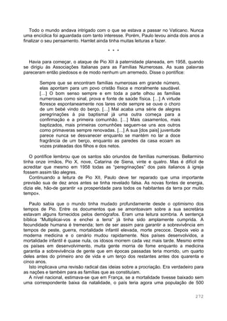 272
Todo o mundo andava intrigado com o que se estava a passar no Vaticano. Nunca
uma encíclica foi aguardada com tanto interesse. Porém, Paulo levou ainda dois anos a
finalizar o seu pensamento. Hamlet ainda tinha muitas leituras a fazer.
* * *
Havia para começar, o ataque de Pio XII à paternidade planeada, em 1958, quando
se dirigiu às Associações Italianas para as Famílias Numerosas. As suas palavras
pareceram então piedosos e de modo nenhum um arremedo. Disse o pontífice:
Sempre que se encontram famílias numerosas em grande número,
elas apontam para um povo cristão física e moralmente saudável.
[…] O bom senso sempre e em toda a parte olhou as famílias
numerosas como sinal, prova e fonte de saúde física. […] A virtude
floresce espontaneamente nos lares onde sempre se ouve o choro
de um bebé vindo do berço. […] Mal acaba uma série de alegres
peregrinações à pia baptismal já uma outra começa para a
confirmação e a primeira comunhão. […] Mais casamentos, mais
baptizados, mais primeiras comunhões seguem-se uns aos outros
como primaveras sempre renovadas. […] A sua [dos pais] juventude
parece nunca se desvanecer enquanto se mantém no lar a doce
fragrância de um berço, enquanto as paredes da casa ecoam as
vozes prateadas dos filhos e dos netos.
O pontífice lembrou que os santos são oriundos de famílias numerosas. Bellarmino
tinha onze irmãos, Pio X, nove, Catarina de Siena, vinte e quatro. Mas é difícil de
acreditar que mesmo em 1958 todas as “peregrinações” dos pais italianos à igreja
fossem assim tão alegres.
Continuando a leitura de Pio XII, Paulo deve ter reparado que uma importante
previsão sua de dez anos antes se tinha revelado falsa. As novas fontes de energia,
dizia ele, hão-de garantir «a prosperidade para todos os habitantes da terra por muito
tempo».
Paulo sabia que o mundo tinha mudado profundamente desde o optimismo dos
tempos de Pio. Entre os documentos que se amontoavam sobre a sua secretária
estavam alguns fornecidos pelos demógrafos. Eram uma leitura sombria. A sentença
bíblica “Multiplicai-vos e enchei a terra“ já tinha sido amplamente cumprida. A
fecundidade humana é tremenda; tem de ser assim para garantir a sobrevivência em
tempos de peste, guerra, mortalidade infantil elevada, morte precoce. Depois veio a
moderna medicina e o cenário mudou rapidamente. Nos países desenvolvidos, a
mortalidade infantil é quase nula, os idosos morrem cada vez mais tarde. Mesmo entre
os países em desenvolvimento, muita gente morria de fome enquanto a medicina
garantia a sobrevivência de gente que em épocas passadas teria morrido, um quarto
deles antes do primeiro ano de vida e um terço dos restantes antes dos quarenta e
cinco anos.
Isto implicava uma revisão radical das ideias sobre a procriação. Era verdadeiro para
as nações e também para as famílias que as constituíam.
A nível nacional, estimava-se que em França, se a mortalidade tivesse baixado sem
uma correspondente baixa da natalidade, o país teria agora uma população de 500
 