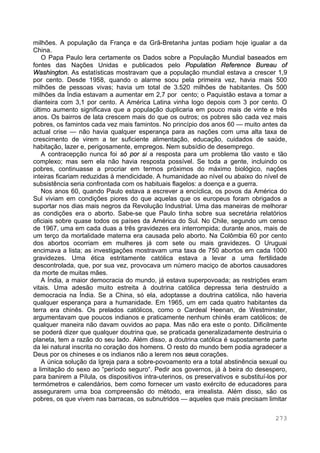 273
milhões. A população da França e da Grã-Bretanha juntas podiam hoje igualar a da
China.
O Papa Paulo lera certamente os Dados sobre a População Mundial baseados em
fontes das Nações Unidas e publicados pelo Population Reference Bureau of
Washington. As estatísticas mostravam que a população mundial estava a crescer 1,9
por cento. Desde 1958, quando o alarme soou pela primeira vez, havia mais 500
milhões de pessoas vivas; havia um total de 3.520 milhões de habitantes. Os 500
milhões da Índia estavam a aumentar em 2,7 por cento; o Paquistão estava a tomar a
dianteira com 3,1 por cento. A América Latina vinha logo depois com 3 por cento. O
último aumento significava que a população duplicaria em pouco mais de vinte e três
anos. Os bairros de lata crescem mais do que os outros; os pobres são cada vez mais
pobres, os famintos cada vez mais famintos. No princípio dos anos 60 — muito antes da
actual crise — não havia qualquer esperança para as nações com uma alta taxa de
crescimento de virem a ter suficiente alimentação, educação, cuidados de saúde,
habitação, lazer e, perigosamente, empregos. Nem subsídio de desemprego.
A contracepção nunca foi só por si a resposta para um problema tão vasto e tão
complexo; mas sem ela não havia resposta possível. Se toda a gente, incluindo os
pobres, continuasse a procriar em termos próximos do máximo biológico, nações
inteiras ficariam reduzidas à mendicidade. A humanidade ao nível ou abaixo do nível de
subsistência seria confrontada com os habituais flagelos: a doença e a guerra.
Nos anos 60, quando Paulo estava a escrever a encíclica, os povos da América do
Sul viviam em condições piores do que aquelas que os europeus foram obrigados a
suportar nos dias mais negros da Revolução Industrial. Uma das maneiras de melhorar
as condições era o aborto. Sabe-se que Paulo tinha sobre sua secretária relatórios
oficiais sobre quase todos os países da América do Sul. No Chile, segundo um censo
de 1967, uma em cada duas a três gravidezes era interrompida; durante anos, mais de
um terço da mortalidade materna era causada pelo aborto. Na Colômbia 60 por cento
dos abortos ocorriam em mulheres já com sete ou mais gravidezes. O Uruguai
encimava a lista; as investigações mostravam uma taxa de 750 abortos em cada 1000
gravidezes. Uma ética estritamente católica estava a levar a uma fertilidade
descontrolada, que, por sua vez, provocava um número maciço de abortos causadores
da morte de muitas mães.
A Índia, a maior democracia do mundo, já estava superpovoada; as restrições eram
vitais. Uma adesão muito estreita à doutrina católica depressa teria destruído a
democracia na Índia. Se a China, só ela, adoptasse a doutrina católica, não haveria
qualquer esperança para a humanidade. Em 1965, um em cada quatro habitantes da
terra era chinês. Os prelados católicos, como o Cardeal Heenan, de Westminster,
argumentavam que poucos indianos e praticamente nenhum chinês eram católicos; de
qualquer maneira não davam ouvidos ao papa. Mas não era este o ponto. Dificilmente
se poderá dizer que qualquer doutrina que, se praticada generalizadamente destruiria o
planeta, tem a razão do seu lado. Além disso, a doutrina católica é supostamente parte
da lei natural inscrita no coração dos homens. O resto do mundo bem podia agradecer a
Deus por os chineses e os indianos não a lerem nos seus corações.
A única solução da Igreja para a sobre-povoamento era a total abstinência sexual ou
a limitação do sexo ao “período seguro“. Pedir aos governos, já à beira do desespero,
para banirem a Pílula, os dispositivos intra-uterinos, os preservativos e substituí-los por
termómetros e calendários, bem como fornecer um vasto exército de educadores para
assegurarem uma boa compreensão do método, era irrealista. Além disso, são os
pobres, os que vivem nas barracas, os subnutridos — aqueles que mais precisam limitar
 