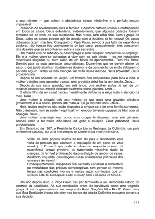 274
o seu número — que acham a abstinência sexual intolerável e o período seguro
impossível.
Passando do nível nacional para o familiar, a doutrina católica proibia a contracepção
em todos os casos. Deus entenderia, evidentemente, que algumas pessoas fossem
tentadas até ao limite da sua resistência. Mas nunca para além dela. Com a graça de
Deus, todos os casais podem agir de acordo com a doutrina da lei natural. Os casos
dolorosos fazem más leis. Conquanto o Papa Paulo, devido à sua falta de experiência
pastoral, não tivesse tido conhecimento de tais casos pessoalmente, eles constavam
dos dossiers que se encontravam sobre a sua secretária.
Um marido vive do subsídio de desemprego e sem qualquer perspectiva de emprego.
Ele e a mulher vêem-se obrigados a viver com os pais desta — ou em instalações
miseráveis alugadas ou num sótão de um bloco de apartamentos. Têm três filhos.
Demais para as suas apertadas circunstâncias. Dizem-lhes que se devem abster de
sexo, o que pode significar absterem-se do amor e da compaixão, ou então utilizarem o
período seguro. Todas as três crianças são fruto desse método. Deus providebit, Deus
providenciará.
Depois de um acidente de viação, um homem fica incapacitado para toda a vida. A
mulher trabalha para sustentar o casal; uma gravidez deixá-los-ia sem tostão. Deus…
Depois da sua sexta gravidez em sete anos, uma mulher acaba de sair de um
hospital psiquiátrico. Receia desesperadamente outra gravidez. Deus…
O último filho de um casal nasceu mentalmente deficiente e exige toda a atenção da
mãe. Deus…
Uma mulher é avisada pelo seu médico de que mais uma gravidez afectaria
gravemente a sua saúde, poderia até matá-la. Ela já tem oito filhos. Deus…
Hoje, muitas mulheres não estão dispostas a arriscar-se a ter uma família numerosa.
Não o desejam, nem se sentem espiritual nem emocionalmente capazes de lidar com tal
situação. Deus…
Uma mulher teve trigémeos; outra, com drogas fertilizantes, teve seis gémeos.
Ambas estão a ter muita dificuldade em gerir a situação. Deus providebit, Deus
providenciará.
Em Setembro de 1967, o Presidente Carlos Lieras Restrepo, da Colômbia, um país
firmemente católico, fez uma intervenção na Conferência Inter-Americana.
Visitei os mais pobres bairros de lata do país e recomendo esta
visita às pessoas que analisam a população de um ponto de vista
moral. […] O que é que podemos dizer do frequente incesto, da
experiência sexual primitiva, do tratamento miserável dado às
crianças, da terrível proliferação da prostituição de ambos os sexos,
do aborto frequente, das relações quase animalescas por causa dos
excessos do álcool?
Consequentemente, não posso ficar sentado a analisar a moralidade
ou imoralidade das práticas contraceptivas sem pensar ao mesmo
tempo nas condições imorais e muitas vezes criminosas que um
simples acto de concepção pode produzir com o decurso do tempo.
Um ano depois disto, o Papa Paulo deu por terminado o seu demorado estudo do
controle da natalidade. As sua conclusões eram tão inevitáveis como uma tragédia
grega. A sua origem remonta aos tempos do Papa Gregório VII e Pio IX. Quem dera
que Sua Santidade tivesse ido viver nos bairros da lata da Colômbia enquanto tomava a
sua decisão.
 