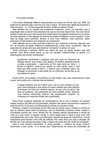 275
Uma pílula amarga
A Encíclica Humanae Vitae foi apresentada ao mundo em 25 de Julho de 1968. As
palavras de abertura dão o tom do que viria a seguir: «O mais sério dever de transmitir a
vida humana […] ». A frase seguinte também contém a palavra “dever”.
Mas também faz um rapapé aos problemas modernos, como, por exemplo, que a
população está a crescer mais depressa do que os recursos disponíveis. Faz uma breve
análise à ideia de que a vida sexual dos casais deve ser julgada moralmente e em todos
os seus aspectos e não apenas em termos de órgãos biológicos e suas funções. O que
dele se exige como pontífice, lembra, é uma nova reflexão, mais profunda, sobre
princípios morais básicos que subjazem ao casamento.
Esta reflexão nova e mais profunda acaba por ser: mudança nenhuma, seja ela qual
for, na doutrina da Igreja. Refere-se repetidamente a esta como “constante”. Não se
apercebe do atraso com que esta doutrina “constante” ia entrar em cena.
Paulo sanciona o período infértil nos casos em que os casais sentem que não
querem mais filhos nessa altura ou por um período indeterminado. O aborto e a
esterilização são ambos condenados.
Igualmente condenado é qualquer acto que, quer no momento da
relação sexual, quer antes, quer depois, se destine especificamente
a evitar a procriação — seja como um fim, seja como um meio. […]
Nunca é legítimo, mesmo por razões as mais sérias, fazer o mal
para que dele resulte o bem […] mesmo que a intenção seja a de
proteger ou promover o bem-estar de um indivíduo, da família ou da
sociedade em geral.
Pode morrer uma pessoa, uma família ou uma nação; mas usar preservativos é que
nunca. Isto condiz com o famoso dito de Newton:
A Igreja sustenta que era melhor que o sol e a lua caíssem do céu,
que a terra falhasse e que todos os muitos milhões que nela habitam
morressem de fome em extrema agonia, do que uma só alma, não
direi se perdesse, mas praticasse um único pecado venial, dissesse
uma mentira intencional, embora não prejudicando ninguém, ou
roubasse um miserável tostão sem justificação.
Para Paulo, qualquer utilização de contraceptivos não é, em si mesma, um pecado
venial. Embora não fale da sua gravidade, também não estava obviamente a suavizar a
doutrina de Pio XI de que a contracepção é sempre um pecado mortal.
Portanto, impedir a concepção de um filho que irá nascer para a miséria e a fome ou
que os médicos dizem estar condenado a ser um deficiente é pecado mortal. Impedir a
concepção quando ela, como admite Pio XII, poderia afectar gravemente a saúde da
mãe ou a sua morte, é pecado mortal. A única opção para o casal é levar uma vida
completamente sem sexo; Deus providenciará, através da graça do matrimónio, a força
necessária para levarem uma vida de celibato. Por mais dura que seja a situação da
família, por mais doente que seja a mãe, a Igreja não pode aprovar nenhuma excepção.
Esta é uma doutrina extremista. O único paralelo — embora de modo nenhum
extremista a este ponto - é a recusa das Testemunhas de Jeová da transfusão de
 