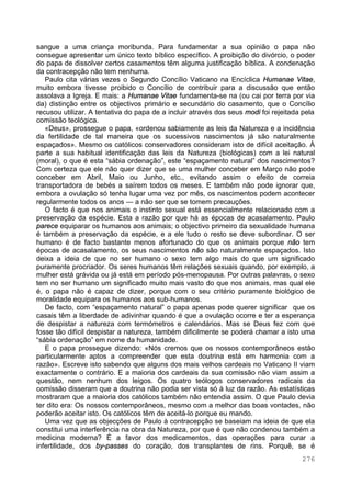 276
sangue a uma criança moribunda. Para fundamentar a sua opinião o papa não
consegue apresentar um único texto bíblico específico. A proibição do divórcio, o poder
do papa de dissolver certos casamentos têm alguma justificação bíblica. A condenação
da contracepção não tem nenhuma.
Paulo cita várias vezes o Segundo Concílio Vaticano na Encíclica Humanae Vitae,
muito embora tivesse proibido o Concílio de contribuir para a discussão que então
assolava a Igreja. E mais: a Humanae Vitae fundamenta-se na (ou cai por terra por via
da) distinção entre os objectivos primário e secundário do casamento, que o Concílio
recusou utilizar. A tentativa do papa de a incluir através dos seus modi foi rejeitada pela
comissão teológica.
«Deus», prossegue o papa, «ordenou sabiamente as leis da Natureza e a incidência
da fertilidade de tal maneira que os sucessivos nascimentos já são naturalmente
espaçados». Mesmo os católicos conservadores consideram isto de difícil aceitação. À
parte a sua habitual identificação das leis da Natureza (biológicas) com a lei natural
(moral), o que é esta “sábia ordenação”, este “espaçamento natural” dos nascimentos?
Com certeza que ele não quer dizer que se uma mulher conceber em Março não pode
conceber em Abril, Maio ou Junho, etc., evitando assim o efeito de correia
transportadora de bebés a saírem todos os meses. E também não pode ignorar que,
embora a ovulação só tenha lugar uma vez por mês, os nascimentos podem acontecer
regularmente todos os anos — a não ser que se tomem precauções.
O facto é que nos animais o instinto sexual está essencialmente relacionado com a
preservação da espécie. Esta a razão por que há as épocas de acasalamento. Paulo
parece equiparar os humanos aos animais; o objectivo primeiro da sexualidade humana
é também a preservação da espécie, e a ele tudo o resto se deve subordinar. O ser
humano é de facto bastante menos afortunado do que os animais porque não tem
épocas de acasalamento, os seus nascimentos não são naturalmente espaçados. Isto
deixa a ideia de que no ser humano o sexo tem algo mais do que um significado
puramente procriador. Os seres humanos têm relações sexuais quando, por exemplo, a
mulher está grávida ou já está em período pós-menopausa. Por outras palavras, o sexo
tem no ser humano um significado muito mais vasto do que nos animais, mas qual ele
é, o papa não é capaz de dizer, porque com o seu critério puramente biológico de
moralidade equipara os humanos aos sub-humanos.
De facto, com “espaçamento natural” o papa apenas pode querer significar que os
casais têm a liberdade de adivinhar quando é que a ovulação ocorre e ter a esperança
de despistar a natureza com termómetros e calendários. Mas se Deus fez com que
fosse tão difícil despistar a natureza, também dificilmente se poderá chamar a isto uma
“sábia ordenação” em nome da humanidade.
E o papa prossegue dizendo: «Nós cremos que os nossos contemporâneos estão
particularmente aptos a compreender que esta doutrina está em harmonia com a
razão». Escreve isto sabendo que alguns dos mais velhos cardeais no Vaticano II viam
exactamente o contrário. E a maioria dos cardeais da sua comissão não viam assim a
questão, nem nenhum dos leigos. Os quatro teólogos conservadores radicais da
comissão disseram que a doutrina não podia ser vista só à luz da razão. As estatísticas
mostraram que a maioria dos católicos também não entendia assim. O que Paulo devia
ter dito era: Os nossos contemporâneos, mesmo com a melhor das boas vontades, não
poderão aceitar isto. Os católicos têm de aceitá-lo porque eu mando.
Uma vez que as objecções de Paulo à contracepção se baseiam na ideia de que ela
constitui uma interferência na obra da Natureza, por que é que não condenou também a
medicina moderna? É a favor dos medicamentos, das operações para curar a
infertilidade, dos by-passes do coração, dos transplantes de rins. Porquê, se é
 