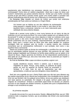 277
exactamente esta interferência nos processos naturais que o leva a condenar a
contracepção? Como dizia um católico angustiado: «Será que o papa me deixa usar
óculos?» Certamente que parece estranho dizer-se: «Evitar que uma mulher conceba
quando já tem seis filhos é pecado mortal; ajudar uma mulher estéril a conceber seis
gémeos artificialmente está de acordo com a Natureza e é moralmente aceitável».
Da Humanae Vitae ressalta um retrato da mulher que condiz com anteriores
considerações de Paulo sobre as mulheres e a Virgem Maria.
Um homem que se habitua ao uso dos métodos de contracepção
pode esquecer o respeito devido a uma mulher e, sem olhar ao seu
equilíbrio físico e emocional, reduzi-la a um mero instrumento para
satisfação dos seus próprios desejos.
Estaria ele a pensar numa mulher a viver numa barraca de um bairro de lata da
Colômbia, já com uma dúzia de filhos? Ou numa mulher casada com um bêbado de fim-
de-semana? E então os homens cujo único objectivo é tratar as mulheres como suas
parceiras iguais e não como meras máquinas de fazer bebés, homens que querem
decidir juntamente com as suas mulheres, responsavelmente, em conformidade com
Deus, sobre qual o número certo de filhos para eles como família? Em qualquer
sondagem feita em qualquer país do mundo, a grande maioria das mulheres
concordaria que os contraceptivos melhoraram a sua condição, bem como o seu
equilíbrio físico e emocional.
Depois de condenar todas as formas de contracepção, o pontífice fica com receio de
que as autoridades públicas ignorem as suas opiniões. Aos governos diz ele: «Não
tolerai qualquer legislação que introduza na família essas práticas que se opõem à lei
natural de Deus». Alguns governos da América do Sul responderam positivamente a
este apelo de um pontífice que, dois anos mais tarde, fazia os possíveis por impedir o
divórcio civil na Itália.
No final da Humanae Vitae o papa convidava os padres a agirem com
aquela obediência sincera, interior e exterior, que é devida ao
magistério da Igreja. Porque, como sabeis, os pastores da Igreja
gozam de uma luz especial do Espírito Santo ao ensinarem a
verdade. E é esta, mais do que os argumentos que são
apresentados, a razão por que sois obrigados a essa obediência.
Será isto uma sugestão de que o Santo Padre sabe que não tem para oferecer aos
seu padres argumentos da lei natural que fundamentem uma moralidade de lei natural?
Uma vez que também não há qualquer prova bíblica, diz-se aos padres que obedeçam
com base apenas na autoridade. Em relação à lei papal, nenhum padre pode ser
“objector de consciência“. Embora a autoridade papal tenha há séculos um péssimo
currículo no que respeita aos direitos humanos, os padres têm pura e simplesmente de
entregar a sua consciência ao papa.
As primeiras reacções
A reacção dos jornais foi a que já se previa. Desde o Manual dos Erros, que em 1864
condenou todo o progresso humano, que os jornalistas não tinham uma oportunidade
como esta.
 