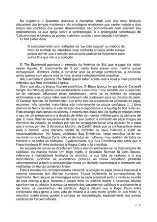 278
Na Inglaterra o Guardian chamava à Humanae Vitae «um dos mais fatídicos
disparates dos tempos modernos». As sondagens mostraram que «entre metade e dois
terços dos católicos dos países desenvolvidos não concordavam nem aderiam aos
ensinamentos da sua Igreja sobre a contracepção, e a prolongada perturbação do
Vaticano mais encorajou os padres a abrirem a porta a uma decisão individual».
O The Times dizia:
O sancionamento com restrições do “período seguro” ou método do
ritmo do controle da natalidade mais confusão provoca ainda porque
parece admitir que a relação sexual pode praticar-se licitamente para
outros fins que não a procriação.
O The Economist apontava o exemplo da América do Sul, que o papa iria visitar
nesse Agosto. O crescimento de 3 por cento fazia prever uma miséria quase
inimaginável. «Embora venha a tornar-se alvo de amarga controvérsia, a encíclica,
ainda apenas com alguns dias de vida, já está intelectualmente obsoleta».
Até o semanário católico The Tablet queria saber «onde está a nova e mais profunda
reflexão» que fora prometida à Igreja.
Claro que alguns bispos ficaram satisfeitos. O Bispo (pouco tempo depois Cardeal)
Wright, de Pittsburg apoiou entusiasticamente a encíclica. Ficou radiante por o papa não
se ter «deixado influenciar pelas estatísticas», como se os milhões de crianças
esfomeadas e as muitas mães que abortavam não contassem para os círculos do clero.
O Cardeal Heenan, de Westminster, que tinha sido co-presidente da comissão do papa,
escreveu: «As opiniões maioritárias são notoriamente de pouca confiança. […] Uma
maioria de Nazis decretou a esterilização dos incapacitados e a liquidação dos Judeus».
Esta analogia não cativou os leitores, a maioria dos quais não via qualquer relação entre
o uso de um preservativo e a decisão de Hitler de mandar milhões para as câmaras de
gás. E mais: Heenan esqueceu-se de dizer que quando a comissão do papa chegou ao
momento da votação, se absteve por não ter conseguido tomar uma decisão; foi o papa
que a tomou por ele. O Arcebispo Murphy, de Cardiff, disse que os contraceptivos eram
para o homem «uma maneira barata de controlar os seus instintos e evitar as
responsabilidades». No futuro, profetizou Sua Eminência, «esta encíclica há-de ser
saudada como a Magna Carta, não só de todas as mulheres, mas também de todos os
homens e de todas as crianças». Evidentemente que Sua Eminência não sabia que o
Papa Inocêncio III tinha declarado a Magna Carta nula e inválida.
As secções de cartas ao director em todo o mundo encheram-se de intervenções de
católicos, na maioria hostis. Um leigo inglês, o deputado Norman St John Stevas,
referiu-se à «esterilidade teológica da encíclica, à sua falta de realismo e à sua
imprudência. Convidar as autoridades públicas na nossa sociedade pluralista
contemporânea a banir a contracepção revela um divórcio inacreditável e alarmante das
realidades do mundo contemporâneo».
Para a maioria dos correspondentes católicos, a posição do papa parecia insensível à
enorme variedade dos dilemas humanos. Ficava indiferente às consequências do
banimento. Nem sequer se interrogava sobre se seria preferível evitar a vinda ao mundo
de uma criança a tê-la, fazendo-a passar fome ou mesmo morrer à nascença. Muitos
opunham-se ao ataque à pureza da maioria dos casamentos católicos e praticamente à
de todos os casamentos não católicos. Alguns diziam que o Papa Paulo tinha
condenado mais gente a uma vida de miséria e a uma morte ignóbil do que Hitler. A
encíclica criaria novos guetos e campos de concentração, especialmente nos países
católicos do Terceiro Mundo.
 