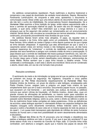 279
Os católicos conservadores rejubilaram. Paulo reafirmara a doutrina tradicional e
conservara o seu papel de doutrinador da verdade moral absoluta. Depois, Monsenhor
Ferdinando Lambruschini, de cinquenta e sete anos, apresentou o documento à
comunicação social. Disse então que uma leitura atenta do documento torna claro que
ele não tem o cunho da infalibilidade. Os conservadores ficaram despedaçados. Se a
Humanae Vitae exprimia a firme tradição da Igreja, então estava seguramente apta a
levar o carimbo de aprovação infalível do papa. Se assim não era em relação a esta
questão, a qual seria, então? Eles entendiam que a longa demora e o caos e a
amargura que se lhe seguiram não podiam ser compensados por um pronunciamento
infalível. Sendo falível, não vinculava as consciências em termos absolutos. A discussão
continuaria, provocando provavelmente mais divisões do que nunca.
Os católicos liberais foram ainda mais atingidos. O papa, ao repudiar todo o
conselho, excepto o da Cúria, tinha agido como um protestante. Parafraseando uma
frase famosa, tinha voltado as costas à Igreja e vinha depois queixar-se de que a Igreja
se tinha deixado ultrapassar. A esperança que eles alimentavam de que o sexo e o
casamento seriam vistos em termos morais e não biológicos gorou-se. Já não havia
qualquer esperança de “cristianizar” o controle da natalidade, consciencializando as
pessoas dos seus benefícios e perigos num contexto cristão de amor e preocupação. O
papa dissera que o controle da natalidade não trazia quaisquer benefícios; era, isso sim,
perigoso. Com esta decisão, os católicos arriscavam-se a perder a sua influência moral
no mundo; daqui para a frente, seriam classificados como labregos, sobreviventes da
Idade Média. Muitos sentiam que o papa tinha travado a batalha errada. Tinha
condenado a contracepção, e sem esta o aborto era inevitável. Devia era ter condenado
o aborto, diziam eles, em vez de o ter tornado mais provável.
Reacções acreditadas
O sentimento de medo e de intimidação na Igreja era tal que os padres e os teólogos
se juntaram em busca de segurança. Na Inglaterra, cinquenta e cinco padres
escreveram ao The Times discordando respeitosamente da Humanae Vitae. Nos
Estados Unidos da América, um grupo de oitenta e sete teólogos, encabeçados pelo
Padre Charles Curran, exigiam para si próprios um papel mais criativo do que
simplesmente dizer que sim a toda a encíclica. Documentos papais houve, no passado,
que causaram um mal tremendo — por exemplo, aos Judeus, às bruxas, a católicos
comuns que caíram vítimas da Inquisição. «A História mostra», diziam eles, «que um
grande número de afirmações de semelhante, ou mesmo maior peso autoritário se
revelaram posteriormente inadequadas ou mesmo erróneas. Afirmações autoritárias do
passado sobre liberdade religiosa, sobre os juros, sobre o direito ao silêncio e sobre os
fins do matrimónio foram todas corrigidas em datas posteriores». Entre as deficiências
da encíclica, estes teólogos apontam o «demasiado ênfase nos aspectos biológicos das
relações conjugais como eticamente normativas; ênfase indevido sobre os actos
sexuais e sobre a faculdade do sexo vista em si mesma separada do todo da pessoa e
do casal […] um quase total menosprezo pela dignidade de milhões de seres humanos
trazidos ao mundo sem a mais leve possibilidade de serem decentemente alimentados
e educados».
Nem o Manual dos Erros de Pio IX provocara uma tal irritação e dissidência nos
padres e teólogos católicos em todo o mundo. E por que é que isto acontecia? É que
ainda estava muito viva a memória do Concílio do Papa João. O Concílio tinha vindo
contradizer, com abertura e coragem, aquilo que a maioria dos papas do século XIX
 