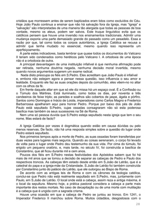 28
cristãos que morressem antes de serem baptizados eram tidos como excluídos do Céu.
Hoje João Paulo continua a ensinar que não há salvação fora da Igreja, mas “Igreja” e
“salvação” são interpretadas de uma maneira tão alargada que todas as pessoas de boa
vontade, mesmo os ateus, podem ser salvos. Este truque linguístico evita que os
católicos pensem que houve uma inversão nos ensinamentos tradicionais. Admitir uma
mudança exporia uma parte demasiado grande do passado como um pesadelo. Essa a
razão por que, tal como todos os corpos autoritários, a Igreja Católica se recusa a
admitir que tenha mudado no essencial, mesmo quando isso representa um
aperfeiçoamento.
À parte estes indicadores, basta lembrar que quase todos os documentos do Vaticano
II teriam sido condenados como heréticos pelo Vaticano I. A ortodoxia de uma época
não é a ortodoxia de outra.
A principal desvantagem de uma instituição infalível é que nenhuma afirmação pode
ser retirada, nenhuma doutrina negada, nenhuma decisão moral invertida, mesmo
quando novos argumentos sugerem um exame radical.
Nada disto preocupa os fiéis em S.Pedro. Eles acreditam que João Paulo é infalível
e, embora não estejam agora a pensar nessa questão, isso influencia o seu amor e
lealdade. Enquanto ele faz as suas orações depois da comunhão, eles vêem-no no altar
com os olhos da fé.
Em frente daquele altar em que só ele diz missa há um espaço oval. É a Confissão ou
o Túmulo dos Mártires. Está iluminado, como todos os dias, por noventa e três
candeeiros de feixe triplo; as paredes e soalhos são cobertos de jaspe, ágata e pórfiro.
Santos como Domingos e Inácio de Loiola, imperadores como Carlos Magno e Frederico
Barbarrossa ajoelharam aqui para honrar Pedro. Porque por baixo dos pés de João
Paulo está sepultado S.Pedro, cujas ossadas consagraram não só esta poderosa
basílica mas também os seus sucessores na Sé de Roma.
Nem uma só pessoa duvida que S.Pedro esteja sepultado nesta igreja que tem o seu
nome. Mas estará de facto?
A Igreja Católica por vezes é dogmática quando estão em causa dúvidas ou pelo
menos reservas. De facto, não há uma resposta simples sobre a questão do lugar onde
Pedro estará sepultado.
Nos primeiros tempos após a morte de Pedro, as suas ossadas foram transferidas por
duas vezes para lugares mais seguros. Quando as coisas serenaram, o corpo foi levado
de volta para o lugar onde Pedro deu testemunho da sua vida. Por cima do túmulo, foi
erigido um pequeno oratório, e, mais tarde, no século IV, foi construída a basílica de
Constantino, que ali ficou durante mil e cem anos.
Poucos dos fiéis em S.Pedro nestas festividades dos Apóstolos sabem que foi há
mais de mil anos que se tomou a decisão de separar as cabeças de Pedro e Paulo dos
respectivos troncos. As cabeças têm estado desde então em S.João de Latrão, que é a
catedral do papa e a igreja-mãe da Cristandade. S.João de Latrão foi também construída
por Constantino junto do palácio de Latrão, que ele outorgou ao Bispo de Roma.
De acordo com as antigas leis de Roma e com os cânones da teologia católica,
conclui-se que Pedro não está realmente sepultado em S.Pedro, mas, juntamente com
Paulo, em S.João de Latrão. O local onde está a cabeça, assim reza a antiga máxima, é
o local da sepultura. Mesmo hoje, a prática pastoral considera a cabeça a parte mais
importante dos restos mortais. No caso de decapitação ou de uma morte com mutilação
é a cabeça que é ungida com a sagrada crisma.
Houve uma ocasião em que a cabeça de Pedro se juntou ao tronco. Em 1241, o
Imperador Frederico II marchou sobre Roma. Muitos cidadãos, desgostosos com o
 