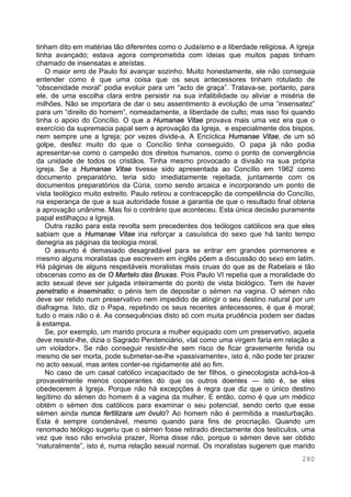 280
tinham dito em matérias tão diferentes como o Judaísmo e a liberdade religiosa. A Igreja
tinha avançado; estava agora comprometida com ideias que muitos papas tinham
chamado de insensatas e ateístas.
O maior erro de Paulo foi avançar sozinho. Muito honestamente, ele não conseguia
entender como é que uma coisa que os seus antecessores tinham rotulado de
“obscenidade moral” podia evoluir para um “acto de graça”. Tratava-se, portanto, para
ele, de uma escolha clara entre persistir na sua infalibilidade ou aliviar a miséria de
milhões. Não se importara de dar o seu assentimento à evolução de uma “insensatez”
para um “direito do homem“, nomeadamente, a liberdade de culto; mas isso foi quando
tinha o apoio do Concílio. O que a Humanae Vitae provava mais uma vez era que o
exercício da supremacia papal sem a aprovação da Igreja, e especialmente dos bispos,
nem sempre une a Igreja; por vezes divide-a. A Encíclica Humanae Vitae, de um só
golpe, desfez muito do que o Concílio tinha conseguido. O papa já não podia
apresentar-se como o campeão dos direitos humanos, como o ponto de convergência
da unidade de todos os cristãos. Tinha mesmo provocado a divisão na sua própria
igreja. Se a Humanae Vitae tivesse sido apresentada ao Concílio em 1962 como
documento preparatório, teria sido imediatamente rejeitada, juntamente com os
documentos preparatórios da Cúria, como sendo arcaica e incorporando um ponto de
vista teológico muito estreito. Paulo retirou a contracepção da competência do Concílio,
na esperança de que a sua autoridade fosse a garantia de que o resultado final obteria
a aprovação unânime. Mas foi o contrário que aconteceu. Esta única decisão puramente
papal estilhaçou a Igreja.
Outra razão para esta revolta sem precedentes dos teólogos católicos era que eles
sabiam que a Humanae Vitae iria reforçar a casuística do sexo que há tanto tempo
denegria as páginas da teologia moral.
O assunto é demasiado desagradável para se entrar em grandes pormenores e
mesmo alguns moralistas que escrevem em inglês põem a discussão do sexo em latim.
Há páginas de alguns respeitáveis moralistas mais cruas do que as de Rabelais e tão
obscenas como as de O Martelo das Bruxas. Pois Paulo VI repetia que a moralidade do
acto sexual deve ser julgada inteiramente do ponto de vista biológico. Tem de haver
penetratio e inseminatio; o pénis tem de depositar o sémen na vagina. O sémen não
deve ser retido num preservativo nem impedido de atingir o seu destino natural por um
diafragma. Isto, diz o Papa, repetindo os seus recentes antecessores, é que é moral;
tudo o mais não o é. As consequências disto só com muita prudência podem ser dadas
à estampa.
Se, por exemplo, um marido procura a mulher equipado com um preservativo, aquela
deve resistir-lhe, dizia o Sagrado Penitenciário, «tal como uma virgem faria em relação a
um violador». Se não conseguir resistir-lhe sem risco de ficar gravemente ferida ou
mesmo de ser morta, pode submeter-se-lhe «passivamente», isto é, não pode ter prazer
no acto sexual, mas antes conter-se rigidamente até ao fim.
No caso de um casal católico incapacitado de ter filhos, o ginecologista achá-los-á
provavelmente menos cooperantes do que os outros doentes — isto é, se eles
obedecerem à Igreja. Porque não há excepções à regra que diz que o único destino
legítimo do sémen do homem é a vagina da mulher. E então, como é que um médico
obtém o sémen dos católicos para examinar o seu potencial, sendo certo que esse
sémen ainda nunca fertilizara um óvulo? Ao homem não é permitida a masturbação.
Esta é sempre condenável, mesmo quando para fins de procriação. Quando um
renomado teólogo sugeriu que o sémen fosse retirado directamente dos testículos, uma
vez que isso não envolvia prazer, Roma disse não, porque o sémen deve ser obtido
“naturalmente”, isto é, numa relação sexual normal. Os moralistas sugerem que marido
 