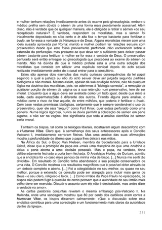 281
e mulher tenham relações imediatamente antes do exame pelo ginecologista, embora o
médico prefira sem dúvida o sémen de uma forma mais prontamente acessível. Além
disso, não é verdade que de qualquer maneira, ele é obrigado a retirar o sémen «do seu
receptáculo natural»? É verdade, respondem os moralistas, mas o sémen foi
inicialmente depositado no sítio certo e in situ fica o tempo bastante para fertilizar o
óvulo, se for essa a vontade da Natureza e de Deus. Alguns moralistas vieram com uma
ideia ousada aprovada por Roma: marido e mulher podiam ter relações sexuais com
preservativo desde que este fosse previamente perfurado. Não esclarecem sobre a
extensão da perfuração, mas presume-se que deva ser o suficiente para deixar passar
sémen bastante para fertilizar a mulher se for essa a vontade de Deus. O preservativo
perfurado será então entregue ao ginecologista que procederá ao exame do sémen do
marido. Não há dúvida de que o médico prefere esta a uma outra solução dos
moralistas que consiste em utilizar uma espátula cervical depois do acto sexual
realizado imediatamente antes de o casal entrar para o consultório.
Estes são apenas dois exemplos das muito curiosas consequências da lei papal
segundo a qual a justeza ou não do acto sexual deve ser julgada segundo padrões
biológicos e não morais. Mesmo assim, apesar da sua erudição teórica, não há qualquer
lógica na doutrina dos moralistas, pois, se aderirmos à “biologia correcta”, a remoção de
qualquer porção de sémen da vagina ou a sua retenção num preservativo, tem de ser
imoral. Enquanto que a água deve ser avaliada como um todo igual, desde que mate a
sede, cada espermatozóide é diferente dos outros. Tirando alguns para análise, o
médico corre o risco de tirar aquele, de entre milhões, que poderia ir fertilizar o óvulo.
Com base nestas premissas biológicas, certamente que é sempre condenável o uso do
preservativo, quer ele seja “seguro“ como Fort Knox, quer esteja perfurado como uma
peneira. Numa lógica rigorosa, nunca se devia permitir a colocação de sémen em parte
alguma, a não ser na vagina. Isto significaria que toda a análise científica do sémen
seria imoral.
Também os bispos, tal como os teólogos liberais, mostravam algum desconforto com
a Humanae Vitae. Claro que, à semelhança dos seus antecessores após o Concílio
Vaticano I, imediatamente cerraram fileiras. Mas uma análise das suas afirmações
mostra a profundidade do dilema que o papa lhes deixara nas mãos.
Na África do Sul, o Bispo Van Nielsen, membro do Secretariado para a Unidade
Cristã, disse que a proibição do papa era «mais uma disciplina do que uma doutrina e
deixa a porta aberta a uma decisão pessoal». Mas o papa, na verdade, tinha
deliberadamente fechado a porta bem fechada. O Arcebispo Hurley, de Durban, admitiu
que a encíclica foi «o caso mais penoso da minha vida de bispo. […] Nunca me senti tão
dividido». Em resultado do Concílio tinha abandonado a sua posição conservadora de
uma vida. O Concílio mostrou «os resultados magníficos que é possível obter através de
um debate completo e aberto. […] Foi a colegialidade no seu melhor, ou quase no seu
melhor, porque a extensão da consulta pode ser alargada para incluir mais gente de
Deus - o seu clero, religioso e laico. […] Como irmãos do Papa Paulo no episcopado, os
bispos não podem fugir à questão de como pensam que a autoridade do seu irmão mais
velho deve ser exercida. Discutir o assunto com ele não é deslealdade, mas antes dizer
a verdade no amor».
As cartas pastorais conjuntas revelam o mesmo embaraço pós-Vaticano II. Na
Holanda, onde uma sondagem mostrou que 80 por cento dos católicos eram contra a
Humanae Vitae, os bispos disseram calmamente: «Que a discussão sobre esta
encíclica contribua para uma apreciação e um funcionamento mais claros da autoridade
dentro da Igreja».
 