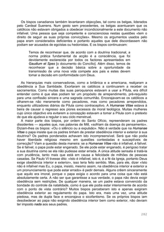 282
Os bispos canadianos também levantaram objecções, tal como os belgas, liderados
pelo Cardeal Suenens. Num gesto sem precedentes, os belgas acentuaram que os
católicos não estavam obrigados a obedecer incondicionalmente a este documento não
infalível. Uma pessoa que seja competente e conscienciosa nestas questões «tem o
direito de seguir as suas próprias convicções». Mesmo os argumentos usados pelo
papa eram considerados deficientes e portanto aqueles que dele discordassem não
podiam ser acusados de egoístas ou hedonistas. E os bispos continuavam:
Temos de reconhecer que, de acordo com a doutrina tradicional, a
norma prática fundamental da acção é a consciência, que foi
devidamente esclarecida por todos os factores apresentados em
Gaudium et Spes [o documento do Concílio]. Além disso, temos de
reconhecer que a decisão básica sobre a oportunidade da
transmissão de uma nova vida compete aos pais e estes devem
tomar a decisão em conformidade com Deus.
As hierarquias mais conservadoras, como a britânica e a americana, realçaram a
obediência a Sua Santidade. Exortaram os católicos a continuarem a receber os
sacramentos. Como muitas das suas paroquianos estavam a usar a Pílula, era difícil
entender como é que elas podiam ter um propósito de arrependimento, pré-requisito
para uma confissão sincera e uma sagrada comunhão. Encorajavam-se os católicos a
olharem-se não meramente como pecadores, mas como pecadores arrependidos,
enquanto utilizadores diários da Pílula como contraceptivo. A Humanae Vitae estava à
beira de causar o regresso aos piores excessos da moral teológica. Muitas mulheres
cujo único objectivo era evitarem a concepção estavam a tomar a Pílula com o pretexto
de que ela ajudava a regular o seu ciclo menstrual.
A maior parte dos bispos, por ordem do Santo Ofício, repreenderam os padres
dissidentes — aqueles que, nas palavras de Mill, «sofriam da doença do pensamento».
Diziam-lhes os bispos: «Ou o silêncio ou a expulsão». Não é verdade que na Humanae
Vitae o papa insiste que os padres tinham de prestar obediência interior e exterior à sua
doutrina? Os padres ponderados achavam isto incompreensível. Será que não podia
haver liberdade religiosa mesmo em questões contestadas e susceptíveis de
correcção? Viam a questão desta maneira: se a Humanae Vitae não é infalível, é falível.
Se é falível, o papa pode estar enganado. Se ele pode estar enganado, é perigoso tratar
a sua doutrina como se ela não pudesse estar errada. A única atitude sensata é tratá-la
com prudência, tanto mais que está em causa a felicidade de milhões de pessoas
casadas. Se Paulo VI tivesse dito: «Isto é infalível, isto é, é a fé da Igreja, portanto Deus
exige obediência interior e exterior», isso teria feito sentido. Mas, para ele, dizer «Isto
não é infalível mas Eu, o papa, insisto, mesmo assim, na obediência interior e exterior a
um pronunciamento que pode estar errado» é pedir demais. Alguns crêem sinceramente
que aquilo era imoral, porque o papa exigia o acordo para uma coisa que não está
absolutamente certa. A não ser que garantisse a sua verdade, o papa não devia exigir
obediência sem restrições. De qualquer maneira, se um padre estava convencido da
bondade do controle da natalidade, como é que ele podia estar interiormente de acordo
com o ponto de vista contrário? Muitos bispos perceberam isto e apenas exigiram
obediência exterior ao regulamento do papa. Isto era, mais uma vez, uma atitude
piedosa, mas de dupla face e encorajava o sicofantismo. Se os próprios bispos iam
desobedecer ao papa não exigindo obediência interior bem como exterior, não deviam
ter imposto nada aos seus padres.
 