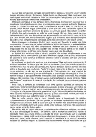 283
Apesar dos persistentes esforços para controlar os estragos, foi como se um furacão
tivesse atingido a Igreja. Sondagens feitas depois da Humanae Vitae mostraram que
havia agora ainda mais católicos a favor da contracepção. Isto provava que na cama a
maioria dos católicos se tornavam protestantes.
O laicado começava a ficar zangado com a hierarquia. Começavam a pensar que a
ignorância, única habilitação do clero em matéria de sexo, não era suficiente. Qualquer
mulher ou homem casado tem mais conhecimentos sobre o sexo do que todos os
padres juntos. Muitos leigos começavam a dizer que um clero celibatário, apesar de
todos os seus sacrifícios em nome da Igreja, era um luxo que já não podiam sustentar.
A atitude dos padres parecia ser esta: se uma pessoa não tem força moral para ser
celibatária como nós, tem de arrostar com as consequências — incluindo todos os filhos
que Deus lhe der. Um jesuíta americano sugeriu que o celibato devia ser opcional para
os padres, mas obrigatório para os bispos, para eles aprenderem a ter algum senso.
Como insinuava o Arcebispo Hurley, nem mesmo em Concílio a Igreja está toda
representada. Como é que os velhos celibatários podem representar o sensus fidelium
em matérias em que não têm competência, matérias em que mesmo o uso da
imaginação livre os fará cair em pecado? Isto era tão irrealista como pôr os leigos a
ensinar aos monges e clérigos como deviam viver a sua vida de celibato.
A riqueza em sabedoria que o laicado possuía não estava simplesmente a ser
aproveitada para o fundo comum que devia alimentar a Igreja. Vinte e cinco anos depois
do Concílio, o clero continua a defender sínodos «sobre o laicado» sem que um único
leigo tenha voto.
As mulheres em particular sentiram que a Humanae Vitae as tratara injustamente. A
encíclica retratava um Deus que não ama as mulheres. Em Cristo não há masculino
nem feminino, mas na Igreja só há masculino. Apesar de todas as suas bonitas palavras
sobre a dignidade das mulheres, Paulo VI estava realmente a descrever seres que
nunca existiram, a não ser na sua imaginação. Pela primeira vez, era possível às
mulheres serem parceiros iguais no casamento; o preconceito na evolução a favor do
homem estava a ser grandemente rectificado pelos avanços científicos. Os prelados
católicos não viam isto. Eles preferiam que as mulheres fossem a eterna gente da “Casa
das Bonecas”, amarradas à casa e à procriação. As mulheres viam a coisa de maneira
diferente.
Para elas, o controlo da natalidade não tinha apenas igualado as relações no
casamento, tinha também humanizado a sexualidade. O sexo era agora um motivo de
alegria para homem e mulher, sem o omnipresente medo da concepção. Tinha feito da
concepção e criação dos filhos uma questão de opção. Os casais podiam finalmente ter
filhos quando estivessem preparados para tal, quando isso fosse melhor para toda a
família, de maneira que cada filho fosse um filho desejado.
Não se podia esperar que o clero, treinado para, e impregnado de solidão,
compreendesse as mulheres. Para os padres, as mulheres representam a tentação, o
renegar da sua vocação. Esta a razão por que “a mulher” nos documentos papais é
realmente um retrato da Virgem Maria; só ela, entre todas as mulheres, não constitui um
perigo para a vocação de um padre.
No século XIX, os papas atacaram constantemente a liberdade religiosa; no século
XX a sua preocupação é o sexo. Têm tentado, com a melhor das intenções, reprimir a
liberdade nesta área muito íntima e privada do amor. Confrontada com a explosão
demográfica — casas e até continentes a abarrotar de pessoas — a única coisa que a
sabedoria papal pode oferecer para controlar a fertilidade é o método altamente
inseguro do “período seguro” e a abstinência no casamento. Ambos mostraram até que
 