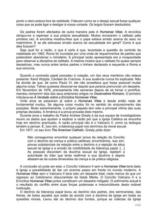 284
ponto o clero estava fora da realidade. Falavam como se o desejo sexual fosse qualquer
coisa que se pode ligar e desligar á nossa vontade. Os leigos ficaram desiludidos.
Os padres foram afectados de outra maneira pela A Humanae Vitae. A encíclica
obrigou-os a repensar a sua própria sexualidade. Muitos encararam o celibato pela
primeira vez. A encíclica mostrou-lhes que o papa estava errado acerca do sexo no
matrimónio. E se ele estivesse errado acerca da sexualidade em geral? Como é que
eles ficavam?
Seja qual for a razão, o que é certo é que, levantada a questão do controle da
natalidade em 1962, Roma foi inundada por uma onda de requerimentos de padres que
pretendiam abandonar o ministério. A principal razão apresentada era a incapacidade
para observar a disciplina do celibato. A história mostra que o celibato foi quase sempre
desastroso, mas nunca antes tantos padres o tinham declarado e requerido a Roma a
sua renúncia.
Quando a comissão papal procedeu à votação, um dos seus membros não estava
presente: Karol Wojtyla, Cardeal de Cracóvia. A sua ausência nunca foi explicada. Não
há dúvida de que, tal como Paulo VI, ele não acreditava que fosse possível mudar
alguma coisa. Talvez quisesse dissociar-se daquilo que parecia prenunciar um desastre.
Em Novembro de 1978, precisamente três semanas depois de se tornar o pontífice,
mandou reimprimir dois dos seus anteriores artigos no Osservatore Romano. O primeiro
intitulava-se A Verdade sobre a Encíclica Humanae Vitae.
Vinte anos se passaram já sobre a Humanae Vitae e desde então nada de
fundamental mudou. Se alguma coisa mudou foi no sentido do endurecimento das
posições. Muito estranhamente, o próprio papado tem sido a principal vítima das suas
próprias decisões. A América é a prova provada disto mesmo.
Durante anos o trabalho do Padre Andrew Greely e da sua equipa de investigadores
reuniu os dados que ajudam a explicar a razão por que a Igreja Católica se encontra
hoje em declínio acentuado. A razão principal não é o Vaticano II, como os teólogos
tendem a pensar. É, isso sim, a liderança papal nos domínios da moral sexual.
Em 1977, no seu livro The American Catholic, Greely pôde dizer:
Não conseguimos encontrar qualquer prova da relação do Concílio
com o declínio da crença e prática católicas; encontrámos, isso sim,
provas substanciais da relação entre o declínio e a rejeição da ética
sexual da Igreja e a erosão da credibilidade da liderança papal. […]
As pessoas discordam da doutrina sexual da Igreja, rejeitam a
autoridade do líder que tenta reafirmar a sua doutrina e depois
afastam-se de outras dimensões da crença e da prática religiosa.
A conclusão só pode ser esta: o Concílio Vaticano II sem a Humanae Vitae teria dado
à Igreja a possibilidade de dar um enorme passo em frente no mundo moderno. A
Humanae Vitae sem o Vaticano II teria sido um desastre total, nada menos do que um
regresso ao Catolicismo obscurantista da Idade Média. O Concílio Vaticano II e a
Encíclica Humanae Vitae juntos constituem um desastre mitigado. O sofrimento actual é
o resultado do conflito entre duas forças poderosas e irreconciliáveis desta notável
instituição.
O declínio da liderança papal levou ao declínio dos padres, dos seminaristas, das
freiras, de todos aqueles que estão de acordo com a doutrina da Igreja em todas as
questões morais. Levou até ao declínio dos fundos, porque as colectas da Igreja
 