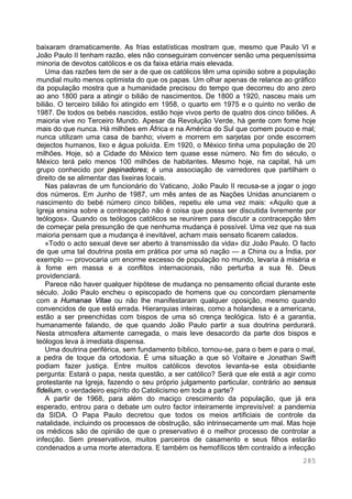 285
baixaram dramaticamente. As frias estatísticas mostram que, mesmo que Paulo VI e
João Paulo II tenham razão, eles não conseguiram convencer senão uma pequeníssima
minoria de devotos católicos e os da faixa etária mais elevada.
Uma das razões tem de ser a de que os católicos têm uma opinião sobre a população
mundial muito menos optimista do que os papas. Um olhar apenas de relance ao gráfico
da população mostra que a humanidade precisou do tempo que decorreu do ano zero
ao ano 1800 para a atingir o bilião de nascimentos. De 1800 a 1920, nasceu mais um
bilião. O terceiro bilião foi atingido em 1958, o quarto em 1975 e o quinto no verão de
1987. De todos os bebés nascidos, estão hoje vivos perto de quatro dos cinco biliões. A
maioria vive no Terceiro Mundo. Apesar da Revolução Verde, há gente com fome hoje
mais do que nunca. Há milhões em África e na América do Sul que comem pouco e mal;
nunca utilizam uma casa de banho; vivem e morrem em sarjetas por onde escorrem
dejectos humanos, lixo e água poluída. Em 1920, o México tinha uma população de 20
milhões. Hoje, só a Cidade do México tem quase esse número. No fim do século, o
México terá pelo menos 100 milhões de habitantes. Mesmo hoje, na capital, há um
grupo conhecido por pepinadores; é uma associação de varredores que partilham o
direito de se alimentar das lixeiras locais.
Nas palavras de um funcionário do Vaticano, João Paulo II recusa-se a jogar o jogo
dos números. Em Junho de 1987, um mês antes de as Nações Unidas anunciarem o
nascimento do bebé número cinco biliões, repetiu ele uma vez mais: «Aquilo que a
Igreja ensina sobre a contracepção não é coisa que possa ser discutida livremente por
teólogos». Quando os teólogos católicos se reunirem para discutir a contracepção têm
de começar pela presunção de que nenhuma mudança é possível. Uma vez que na sua
maioria pensam que a mudança é inevitável, acham mais sensato ficarem calados.
«Todo o acto sexual deve ser aberto à transmissão da vida» diz João Paulo. O facto
de que uma tal doutrina posta em prática por uma só nação — a China ou a Índia, por
exemplo — provocaria um enorme excesso de população no mundo, levaria à miséria e
à fome em massa e a conflitos internacionais, não perturba a sua fé. Deus
providenciará.
Parece não haver qualquer hipótese de mudança no pensamento oficial durante este
século. João Paulo encheu o episcopado de homens que ou concordam plenamente
com a Humanae Vitae ou não lhe manifestaram qualquer oposição, mesmo quando
convencidos de que está errada. Hierarquias inteiras, como a holandesa e a americana,
estão a ser preenchidas com bispos de uma só crença teológica. Isto é a garantia,
humanamente falando, de que quando João Paulo partir a sua doutrina perdurará.
Nesta atmosfera altamente carregada, o mais leve desacordo da parte dos bispos e
teólogos leva à imediata dispensa.
Uma doutrina periférica, sem fundamento bíblico, tornou-se, para o bem e para o mal,
a pedra de toque da ortodoxia. É uma situação a que só Voltaire e Jonathan Swift
podiam fazer justiça. Entre muitos católicos devotos levanta-se esta obsidiante
pergunta: Estará o papa, nesta questão, a ser católico? Será que ele está a agir como
protestante na Igreja, fazendo o seu próprio julgamento particular, contrário ao sensus
fidelium, o verdadeiro espírito do Catolicismo em toda a parte?
A partir de 1968, para além do maciço crescimento da população, que já era
esperado, entrou para o debate um outro factor inteiramente imprevisível: a pandemia
da SIDA. O Papa Paulo decretou que todos os meios artificiais de controle da
natalidade, incluindo os processos de obstrução, são intrinsecamente um mal. Mas hoje
os médicos são de opinião de que o preservativo é o melhor processo de controlar a
infecção. Sem preservativos, muitos parceiros de casamento e seus filhos estarão
condenados a uma morte aterradora. E também os hemofílicos têm contraído a infecção
 