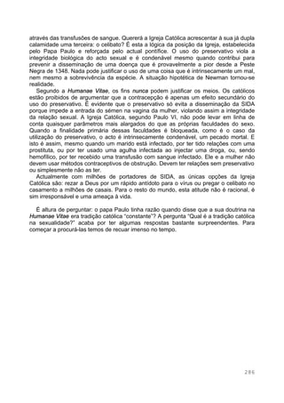 286
através das transfusões de sangue. Quererá a Igreja Católica acrescentar à sua já dupla
calamidade uma terceira: o celibato? É esta a lógica da posição da Igreja, estabelecida
pelo Papa Paulo e reforçada pelo actual pontífice. O uso do preservativo viola a
integridade biológica do acto sexual e é condenável mesmo quando contribui para
prevenir a disseminação de uma doença que é provavelmente a pior desde a Peste
Negra de 1348. Nada pode justificar o uso de uma coisa que é intrinsecamente um mal,
nem mesmo a sobrevivência da espécie. A situação hipotética de Newman tornou-se
realidade.
Segundo a Humanae Vitae, os fins nunca podem justificar os meios. Os católicos
estão proibidos de argumentar que a contracepção é apenas um efeito secundário do
uso do preservativo. É evidente que o preservativo só evita a disseminação da SIDA
porque impede a entrada do sémen na vagina da mulher, violando assim a integridade
da relação sexual. A Igreja Católica, segundo Paulo VI, não pode levar em linha de
conta quaisquer parâmetros mais alargados do que as próprias faculdades do sexo.
Quando a finalidade primária dessas faculdades é bloqueada, como é o caso da
utilização do preservativo, o acto é intrinsecamente condenável, um pecado mortal. E
isto é assim, mesmo quando um marido está infectado, por ter tido relações com uma
prostituta, ou por ter usado uma agulha infectada ao injectar uma droga, ou, sendo
hemofílico, por ter recebido uma transfusão com sangue infectado. Ele e a mulher não
devem usar métodos contraceptivos de obstrução. Devem ter relações sem preservativo
ou simplesmente não as ter.
Actualmente com milhões de portadores de SIDA, as únicas opções da Igreja
Católica são: rezar a Deus por um rápido antídoto para o vírus ou pregar o celibato no
casamento a milhões de casais. Para o resto do mundo, esta atitude não é racional, é
sim irresponsável e uma ameaça à vida.
É altura de perguntar: o papa Paulo tinha razão quando disse que a sua doutrina na
Humanae Vitae era tradição católica “constante”? A pergunta “Qual é a tradição católica
na sexualidade?” acaba por ter algumas respostas bastante surpreendentes. Para
começar a procurá-las temos de recuar imenso no tempo.
 