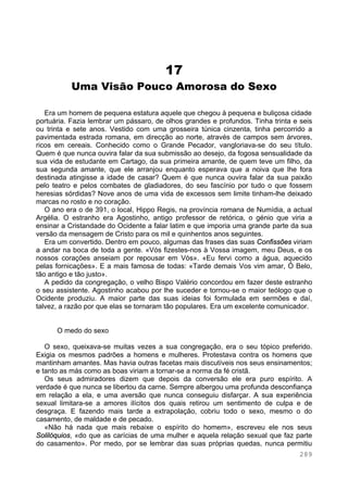 289
17
Uma Visão Pouco Amorosa do Sexo
Era um homem de pequena estatura aquele que chegou à pequena e buliçosa cidade
portuária. Fazia lembrar um pássaro, de olhos grandes e profundos. Tinha trinta e seis
ou trinta e sete anos. Vestido com uma grosseira túnica cinzenta, tinha percorrido a
pavimentada estrada romana, em direcção ao norte, através de campos sem árvores,
ricos em cereais. Conhecido como o Grande Pecador, vangloriava-se do seu título.
Quem é que nunca ouvira falar da sua submissão ao desejo, da fogosa sensualidade da
sua vida de estudante em Cartago, da sua primeira amante, de quem teve um filho, da
sua segunda amante, que ele arranjou enquanto esperava que a noiva que lhe fora
destinada atingisse a idade de casar? Quem é que nunca ouvira falar da sua paixão
pelo teatro e pelos combates de gladiadores, do seu fascínio por tudo o que fossem
heresias sórdidas? Nove anos de uma vida de excessos sem limite tinham-lhe deixado
marcas no rosto e no coração.
O ano era o de 391, o local, Hippo Regis, na província romana de Numídia, a actual
Argélia. O estranho era Agostinho, antigo professor de retórica, o génio que viria a
ensinar a Cristandade do Ocidente a falar latim e que imporia uma grande parte da sua
versão da mensagem de Cristo para os mil e quinhentos anos seguintes.
Era um convertido. Dentro em pouco, algumas das frases das suas Confissões viriam
a andar na boca de toda a gente. «Vós fizestes-nos à Vossa imagem, meu Deus, e os
nossos corações anseiam por repousar em Vós». «Eu fervi como a água, aquecido
pelas fornicações». E a mais famosa de todas: «Tarde demais Vos vim amar, Ó Belo,
tão antigo e tão justo».
A pedido da congregação, o velho Bispo Valério concordou em fazer deste estranho
o seu assistente. Agostinho acabou por lhe suceder e tornou-se o maior teólogo que o
Ocidente produziu. A maior parte das suas ideias foi formulada em sermões e daí,
talvez, a razão por que elas se tornaram tão populares. Era um excelente comunicador.
O medo do sexo
O sexo, queixava-se muitas vezes a sua congregação, era o seu tópico preferido.
Exigia os mesmos padrões a homens e mulheres. Protestava contra os homens que
mantinham amantes. Mas havia outras facetas mais discutíveis nos seus ensinamentos;
e tanto as más como as boas viriam a tornar-se a norma da fé cristã.
Os seus admiradores dizem que depois da conversão ele era puro espírito. A
verdade é que nunca se libertou da carne. Sempre albergou uma profunda desconfiança
em relação a ela, e uma aversão que nunca conseguiu disfarçar. A sua experiência
sexual limitara-se a amores ilícitos dos quais retirou um sentimento de culpa e de
desgraça. E fazendo mais tarde a extrapolação, cobriu todo o sexo, mesmo o do
casamento, de maldade e de pecado.
«Não há nada que mais rebaixe o espírito do homem», escreveu ele nos seus
Solilóquios, «do que as carícias de uma mulher e aquela relação sexual que faz parte
do casamento». Por medo, por se lembrar das suas próprias quedas, nunca permitiu
 