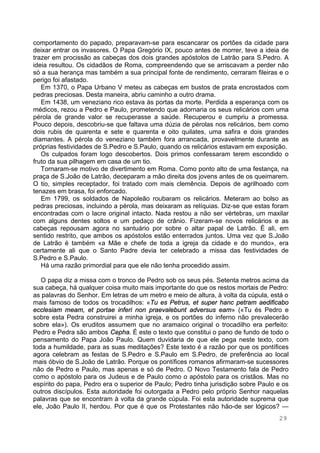 29
comportamento do papado, preparavam-se para escancarar os portões da cidade para
deixar entrar os invasores. O Papa Gregório IX, pouco antes de morrer, teve a ideia de
trazer em procissão as cabeças dos dois grandes apóstolos de Latrão para S.Pedro. A
ideia resultou. Os cidadãos de Roma, compreendendo que se arriscavam a perder não
só a sua herança mas também a sua principal fonte de rendimento, cerraram fileiras e o
perigo foi afastado.
Em 1370, o Papa Urbano V meteu as cabeças em bustos de prata encrostados com
pedras preciosas. Desta maneira, abriu caminho a outro drama.
Em 1438, um veneziano rico estava às portas da morte. Perdida a esperança com os
médicos, rezou a Pedro e Paulo, prometendo que adornaria os seus relicários com uma
pérola de grande valor se recuperasse a saúde. Recuperou e cumpriu a promessa.
Pouco depois, descobriu-se que faltava uma dúzia de pérolas nos relicários, bem como
dois rubis de quarenta e sete e quarenta e oito quilates, uma safira e dois grandes
diamantes. A pérola do veneziano também fora arrancada, provavelmente durante as
próprias festividades de S.Pedro e S.Paulo, quando os relicários estavam em exposição.
Os culpados foram logo descobertos. Dois primos confessaram terem escondido o
fruto da sua pilhagem em casa de um tio.
Tornaram-se motivo de divertimento em Roma. Como ponto alto de uma festança, na
praça de S.João de Latrão, deceparam a mão direita dos jovens antes de os queimarem.
O tio, simples receptador, foi tratado com mais clemência. Depois de agrilhoado com
tenazes em brasa, foi enforcado.
Em 1799, os soldados de Napoleão roubaram os relicários. Meteram ao bolso as
pedras preciosas, incluindo a pérola, mas deixaram as relíquias. Diz-se que estas foram
encontradas com o lacre original intacto. Nada restou a não ser vértebras, um maxilar
com alguns dentes soltos e um pedaço de crânio. Fizeram-se novos relicários e as
cabeças repousam agora no santuário por sobre o altar papal de Latrão. É ali, em
sentido restrito, que ambos os apóstolos estão enterrados juntos. Uma vez que S.João
de Latrão é também «a Mãe e chefe de toda a igreja da cidade e do mundo», era
certamente ali que o Santo Padre devia ter celebrado a missa das festividades de
S.Pedro e S.Paulo.
Há uma razão primordial para que ele não tenha procedido assim.
O papa diz a missa com o tronco de Pedro sob os seus pés. Setenta metros acima da
sua cabeça, há qualquer coisa muito mais importante do que os restos mortais de Pedro:
as palavras do Senhor. Em letras de um metro e meio de altura, à volta da cúpula, está o
mais famoso de todos os trocadilhos: «Tu es Petrus, et super hanc petram aedificabo
ecclesiam meam, et portae inferi non praevalebunt adversus eam» («Tu és Pedro e
sobre esta Pedra construirei a minha igreja, e os portões do inferno não prevalecerão
sobre ela»). Os eruditos assumem que no aramaico original o trocadilho era perfeito:
Pedro e Pedra são ambos Cepha. É este o texto que constitui o pano de fundo de todo o
pensamento do Papa João Paulo. Quem duvidaria de que ele pega neste texto, com
toda a humildade, para as suas meditações? Este texto é a razão por que os pontífices
agora celebram as festas de S.Pedro e S.Paulo em S.Pedro, de preferência ao local
mais óbvio de S.João de Latrão. Porque os pontífices romanos afirmaram-se sucessores
não de Pedro e Paulo, mas apenas e só de Pedro. O Novo Testamento fala de Pedro
como o apóstolo para os Judeus e de Paulo como o apóstolo para os cristãos. Mas no
espírito do papa, Pedro era o superior de Paulo; Pedro tinha jurisdição sobre Paulo e os
outros discípulos. Esta autoridade foi outorgada a Pedro pelo próprio Senhor naquelas
palavras que se encontram à volta da grande cúpula. Foi esta autoridade suprema que
ele, João Paulo II, herdou. Por que é que os Protestantes não hão-de ser lógicos? —
 