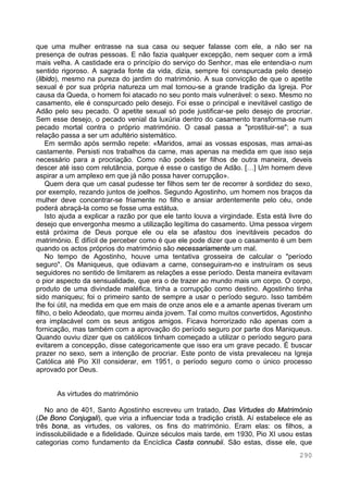290
que uma mulher entrasse na sua casa ou sequer falasse com ele, a não ser na
presença de outras pessoas. E não fazia qualquer excepção, nem sequer com a irmã
mais velha. A castidade era o princípio do serviço do Senhor, mas ele entendia-o num
sentido rigoroso. A sagrada fonte da vida, dizia, sempre foi conspurcada pelo desejo
(libido), mesmo na pureza do jardim do matrimónio. A sua convicção de que o apetite
sexual é por sua própria natureza um mal tornou-se a grande tradição da Igreja. Por
causa da Queda, o homem foi atacado no seu ponto mais vulnerável: o sexo. Mesmo no
casamento, ele é conspurcado pelo desejo. Foi esse o principal e inevitável castigo de
Adão pelo seu pecado. O apetite sexual só pode justificar-se pelo desejo de procriar.
Sem esse desejo, o pecado venial da luxúria dentro do casamento transforma-se num
pecado mortal contra o próprio matrimónio. O casal passa a "prostituir-se"; a sua
relação passa a ser um adultério sistemático.
Em sermão após sermão repete: «Maridos, amai as vossas esposas, mas amai-as
castamente. Persisti nos trabalhos da carne, mas apenas na medida em que isso seja
necessário para a procriação. Como não podeis ter filhos de outra maneira, deveis
descer até isso com relutância, porque é esse o castigo de Adão. […] Um homem deve
aspirar a um amplexo em que já não possa haver corrupção».
Quem dera que um casal pudesse ter filhos sem ter de recorrer à sordidez do sexo,
por exemplo, rezando juntos de joelhos. Segundo Agostinho, um homem nos braços da
mulher deve concentrar-se friamente no filho e ansiar ardentemente pelo céu, onde
poderá abraçá-la como se fosse uma estátua.
Isto ajuda a explicar a razão por que ele tanto louva a virgindade. Esta está livre do
desejo que envergonha mesmo a utilização legítima do casamento. Uma pessoa virgem
está próxima de Deus porque ele ou ela se afastou dos inevitáveis pecados do
matrimónio. É difícil de perceber como é que ele pode dizer que o casamento é um bem
quando os actos próprios do matrimónio são necessariamente um mal.
No tempo de Agostinho, houve uma tentativa grosseira de calcular o "período
seguro". Os Maniqueus, que odiavam a carne, conseguiram-no e instruíram os seus
seguidores no sentido de limitarem as relações a esse período. Desta maneira evitavam
o pior aspecto da sensualidade, que era o de trazer ao mundo mais um corpo. O corpo,
produto de uma divindade maléfica, tinha a corrupção como destino. Agostinho tinha
sido maniqueu; foi o primeiro santo de sempre a usar o período seguro. Isso também
lhe foi útil, na medida em que em mais de onze anos ele e a amante apenas tiveram um
filho, o belo Adeodato, que morreu ainda jovem. Tal como muitos convertidos, Agostinho
era implacável com os seus antigos amigos. Ficava horrorizado não apenas com a
fornicação, mas também com a aprovação do período seguro por parte dos Maniqueus.
Quando ouviu dizer que os católicos tinham começado a utilizar o período seguro para
evitarem a concepção, disse categoricamente que isso era um grave pecado. É buscar
prazer no sexo, sem a intenção de procriar. Este ponto de vista prevaleceu na Igreja
Católica até Pio XII considerar, em 1951, o período seguro como o único processo
aprovado por Deus.
As virtudes do matrimónio
No ano de 401, Santo Agostinho escreveu um tratado, Das Virtudes do Matrimónio
(De Bono Conjugali), que viria a influenciar toda a tradição cristã. Aí estabelece ele as
três bona, as virtudes, os valores, os fins do matrimónio. Eram elas: os filhos, a
indissolubilidade e a fidelidade. Quinze séculos mais tarde, em 1930, Pio XI usou estas
categorias como fundamento da Encíclica Casta connubii. São estas, disse ele, que
 