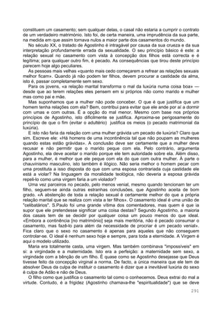 291
constituem um casamento; sem qualquer delas, o casal não estaria a cumprir o contrato
de um verdadeiro matrimónio. Isto foi, de certa maneira, uma imprudência da sua parte,
na medida em que assim tornava nulos a maior parte dos casamentos do mundo.
No século XX, o tratado de Agostinho é intragável por causa da sua crueza e da sua
interpretação profundamente errada da sexualidade. O seu princípio básico é este: a
relação sexual no casamento com vista à concepção dos filhos está correcta e é
legítima; para qualquer outro fim, é pecado. As consequências que tirou deste princípio
parecem hoje algo peculiares.
As pessoas mais velhas «quanto mais cedo começarem a refrear as relações sexuais
melhor ficam». Quando já não podem ter filhos, devem procurar a castidade da alma,
isto é, passar completamente sem sexo.
Para os jovens, «a relação marital transforma o mal da luxúria numa coisa boa» —
desde que ao terem relações eles pensem em si próprios não como marido e mulher
mas como pai e mãe.
Mas suponhamos que a mulher não pode conceber. O que é que justifica que um
homem tenha relações com ela? Bem, contribui para evitar que ele ande por aí a dormir
com umas e com outras. É a opção do mal menor. Mesmo com base nos próprios
princípios de Agostinho, isto dificilmente se justifica. Aproxima-se perigosamente do
princípio de que o fim (evitar o adultério) justifica os meios (o pecado matrimonial da
luxúria).
E isto não faria da relação com uma mulher grávida um pecado de luxúria? Claro que
sim. Escreve ele: «Há homens de uma incontinência tal que não poupam as mulheres
quando estas estão grávidas». A conclusão deve ser certamente que a mulher deve
recusar e não permitir que o marido peque com ela. Pelo contrário, argumenta
Agostinho, ela deve aceitar o marido porque ele tem autoridade sobre ela. Além disso,
para a mulher, é melhor que ele peque com ela do que com outra mulher. À parte o
chauvinismo masculino, isto também é ilógico. Não seria melhor o homem pecar com
uma prostituta a isso disposta do que com uma esposa contrariada cuja castidade ele
está a violar? Na linguagem da moralidade teológica, não deveria a esposa grávida
repeli-lo como uma virgem faria a um violador?
Uma vez parceiros no pecado, pelo menos venial, mesmo quando tencionam ter um
filho, seguem-se ainda outras estranhas conclusões, que Agostinho aceita de bom
grado. «A abstenção de toda a relação sexual é certamente melhor do que a própria
relação marital que se realiza com vista a ter filhos». O casamento ideal é uma união de
"celibatários". S.Paulo foi uma grande vítima dos comentadores, mas quem é que ia
supor que ele pretendesse significar uma coisa destas? Segundo Agostinho, a maioria
dos casais tem de se decidir por qualquer coisa um pouco menos do que ideal.
«Embora a continência [no matrimónio] seja mais meritória, não é pecado consumar o
casamento, mas fazê-lo para além da necessidade de procriar é um pecado venial».
Fica claro que o sexo no casamento é apenas para aqueles que não conseguem
controlar-se. O ideal é nenhum sexo hoje e sempre, para toda a eternidade. A Virgem é
aqui o modelo utilizado.
Maria era totalmente casta, uma virgem. Mas também combinava "impossíveis" em
si: a virgindade e a maternidade. Isto era a perfeição: a maternidade sem sexo, a
virgindade com a bênção de um filho. É quase como se Agostinho desejasse que Deus
tivesse feito da concepção virginal a norma. De facto, a única maneira que ele tem de
absolver Deus da culpa de instituir o casamento é dizer que a inevitável luxúria do sexo
é culpa de Adão e não de Deus.
O filho como que justifica o casamento tal como o conhecemos. Deus extrai do mal a
virtude. Contudo, é a frigidez (Agostinho chamava-lhe "espiritualidade") que se deve
 