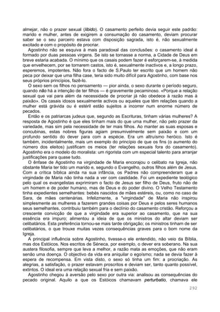 292
almejar, não o prazer sexual (libido). O casamento perfeito devia seguir este padrão:
marido e mulher, antes de exigirem a consumação do casamento, deviam procurar
saber se o seu parceiro estava com disposição sagrada, isto é, não sexualmente
excitado e com o propósito de procriar.
Agostinho não se esquiva à mais paradoxal das conclusões: o casamento ideal é
formado por duas pessoas virgens. Se isto se tornasse a norma, a Cidade de Deus em
breve estaria acabada. O mínimo que os casais podem fazer é esforçarem-se, à medida
que envelhecem, por se tornarem castos, isto é, sexualmente inactivos e, a longo prazo,
esperemos, impotentes. Não fora o facto de S.Paulo ter escrito que um homem não
peca por deixar que uma filha case, teria sido muito difícil para Agostinho, com base nos
seus próprios princípios, fazê-lo.
O sexo sem os filhos no pensamento — pior ainda, o sexo durante o período seguro,
quando não há a intenção de ter filhos — é gravemente pecaminoso. «Porque a relação
sexual que vai para além da necessidade de procriar já não obedece à razão mas à
paixão». Os casais idosos sexualmente activos ou aqueles que têm relações quando a
mulher está grávida ou é estéril estão sujeitos a incorrer num enorme número de
pecados.
Então e os patriarcas judeus que, segundo as Escrituras, tinham várias mulheres? A
resposta de Agostinho é que eles tinham mais do que uma mulher, não pelo prazer da
variedade, mas sim pela necessidade de ter mais filhos. Ao manter as suas esposas e
concubinas, estas nobres figuras agiam presumivelmente sem paixão e com um
profundo sentido do dever para com a espécie. Era um altruísmo heróico. Isto é
também, incidentalmente, mais um exemplo do princípio de que os fins (o aumento do
número dos eleitos) justificam os meios (ter relações sexuais fora do casamento).
Agostinho era o modelo do moralista: um rigorista com um especial talento para arranjar
justificações para quase tudo.
O ênfase de Agostinho na virgindade de Maria encorajou o celibato na Igreja, não
obstante Maria ter tido um marido e, segundo o Evangelho, outros filhos além de Jesus.
Com a crítica bíblica ainda na sua infância, os Padres não compreenderam que a
virgindade de Maria não tinha nada a ver com castidade. Foi um expediente teológico
pelo qual os evangelistas exprimiram o facto de Jesus ser filho de Deus, fruto não de
um homem e de poder humano, mas de Deus e do poder divino. O Velho Testamento
tinha expedientes semelhantes: bebés nascidos de mães estéreis, ou, como no caso de
Sara, de mães centenárias. Infelizmente, a "virgindade" de Maria não inspirou
simplesmente as mulheres a fazerem grandes coisas por Deus e pelos seres humanos
seus semelhantes, contribuiu também para o declínio do casamento cristão. Reforçou a
crescente convicção de que a virgindade era superior ao casamento, que na sua
essência era impuro; alimentou a ideia de que os ministros do altar deviam ser
celibatários. Esta preferência tornou-se mais tarde obrigação; os ministros tinham de ser
celibatários, o que trouxe muitas vezes consequências graves para o bom nome da
Igreja.
A principal influência sobre Agostinho, tivesse-o ele entendido, não veio da Bíblia,
mas dos Estóicos. Nos escritos de Séneca, por exemplo, o dever era soberano. Na sua
austera filosofia, sempre que leva a melhor, a razão mata as emoções, que não eram
senão uma doença. O objectivo da vida era aniquilar o egoísmo; nada se devia fazer à
espera de recompensa. Em vista disto, o sexo só tinha um fim: a procriação. As
alegrias, a satisfação, o prazer estavam proscritos e deviam ser, tanto quanto possível,
extintos. O ideal era uma relação sexual fria e sem paixão.
Agostinho chegou à aversão pelo sexo por outra via: analisou as consequências do
pecado original. Aquilo a que os Estóicos chamavam perturbatio, chamava ele
 