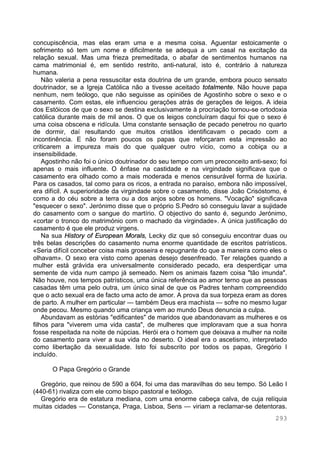 293
concupiscência, mas elas eram uma e a mesma coisa. Aguentar estoicamente o
sofrimento só tem um nome e dificilmente se adequa a um casal na excitação da
relação sexual. Mas uma frieza premeditada, o abafar de sentimentos humanos na
cama matrimonial é, em sentido restrito, anti-natural, isto é, contrário à natureza
humana.
Não valeria a pena ressuscitar esta doutrina de um grande, embora pouco sensato
doutrinador, se a Igreja Católica não a tivesse aceitado totalmente. Não houve papa
nenhum, nem teólogo, que não seguisse as opiniões de Agostinho sobre o sexo e o
casamento. Com estas, ele influenciou gerações atrás de gerações de leigos. A ideia
dos Estóicos de que o sexo se destina exclusivamente à procriação tornou-se ortodoxia
católica durante mais de mil anos. O que os leigos concluíram daqui foi que o sexo é
uma coisa obscena e ridícula. Uma constante sensação de pecado penetrou no quarto
de dormir, daí resultando que muitos cristãos identificavam o pecado com a
incontinência. E não foram poucos os papas que reforçaram esta impressão ao
criticarem a impureza mais do que qualquer outro vício, como a cobiça ou a
insensibilidade.
Agostinho não foi o único doutrinador do seu tempo com um preconceito anti-sexo; foi
apenas o mais influente. O ênfase na castidade e na virgindade significava que o
casamento era olhado como a mais moderada e menos censurável forma de luxúria.
Para os casados, tal como para os ricos, a entrada no paraíso, embora não impossível,
era difícil. A superioridade da virgindade sobre o casamento, disse João Crisóstomo, é
como a do céu sobre a terra ou a dos anjos sobre os homens. "Vocação" significava
"esquecer o sexo". Jerónimo disse que o próprio S.Pedro só conseguiu lavar a sujidade
do casamento com o sangue do martírio. O objectivo do santo é, segundo Jerónimo,
«cortar o tronco do matrimónio com o machado da virgindade». A única justificação do
casamento é que ele produz virgens.
Na sua History of European Morals, Lecky diz que só conseguiu encontrar duas ou
três belas descrições do casamento numa enorme quantidade de escritos patrísticos.
«Seria difícil conceber coisa mais grosseira e repugnante do que a maneira como eles o
olhavam». O sexo era visto como apenas desejo desenfreado. Ter relações quando a
mulher está grávida era universalmente considerado pecado, era desperdiçar uma
semente de vida num campo já semeado. Nem os animais fazem coisa "tão imunda".
Não houve, nos tempos patrísticos, uma única referência ao amor terno que as pessoas
casadas têm uma pelo outra, um único sinal de que os Padres tenham compreendido
que o acto sexual era de facto uma acto de amor. A prova da sua torpeza eram as dores
de parto. A mulher em particular — também Deus era machista — sofre no mesmo lugar
onde pecou. Mesmo quando uma criança vem ao mundo Deus denuncia a culpa.
Abundavam as estórias "edificantes" de maridos que abandonavam as mulheres e os
filhos para "viverem uma vida casta", de mulheres que imploravam que a sua honra
fosse respeitada na noite de núpcias. Herói era o homem que deixava a mulher na noite
do casamento para viver a sua vida no deserto. O ideal era o ascetismo, interpretado
como libertação da sexualidade. Isto foi subscrito por todos os papas, Gregório I
incluído.
O Papa Gregório o Grande
Gregório, que reinou de 590 a 604, foi uma das maravilhas do seu tempo. Só Leão I
(440-61) rivaliza com ele como bispo pastoral e teólogo.
Gregório era de estatura mediana, com uma enorme cabeça calva, de cuja relíquia
muitas cidades — Constança, Praga, Lisboa, Sens — viriam a reclamar-se detentoras.
 