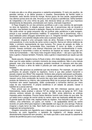 294
A testa era alta e os olhos pequenos e castanho-amarelados. O nariz era aquilino, de
grandes narinas, e os lábios grossos e rosados. Descendente de família nobre e
senatorial, cedo decidiu tornar-se monge. Nunca gozou de boa saúde, especialmente
nos últimos quinze anos de vida. Arruinou-a com os jejuns e penitências. Sofria também
de indigestões e foi uma vítima da gota. Isto devia-se talvez ao vinho que importava
directamente de Alexandria, aromatizado com resina, chamado Cognidium.
O Papa Gregório foi um dos primeiros pontífices a pôr o seu carimbo de aprovação
na obra de Agostinho. A relação sexual, disse ele, é pecaminosa não só durante a
gravidez, mas também durante a aleitação. Depois de dormir com a mulher, um homem
não pode entrar na igreja enquanto não se purificar pela penitência e pela lavagem,
porque a sua vontade permanece maléfica. O casamento não é pecaminoso, mas o
sexo realizado pelos cônjuges certamente que o é. Gregório também segue Agostinho
ao estabelecer uma estreita relação entre sexo e pecado original.
O pecado original é uma corrupção inata da alma. Reveste a forma de luxúria e
concupiscência, é uma revolta da carne contra o espírito. Deriva em última instância de
Adão, o primeiro representante da raça humana. Por causa do pecado de Adão, a
substância mesma da humanidade ficou manchada. É como se Adão, o primeiro
homem, tivesse contraído uma doença infecciosa que leva inevitavelmente à morte.
Esta doença é transmitida a todos os membros da espécie ao nascer. Adão agiu em
nome da humanidade — não havia mais ninguém nessa altura — daí que o que ele fez,
toda a gente o fizesse também. Portanto, toda a gente é responsável por aquilo que ele
fez.
Neste assunto, Gregório tomou S.Paulo à letra: «Em Adão todos pecámos». Isto quer
dizer que há culpa desde o primeiro momento da nossa existência. Não é uma mácula
pessoal, mas uma mácula da natureza, portanto inevitável. A natureza vem dos pais.
Desde o princípio a alma do bebé é poluída por este pecado original, este pecado
herdado.
Gregório não ignorava os problemas que isto levantava. Por exemplo, os pais eram
purificados do pecado original no baptismo. Como é que eles podiam transmitir o
pecado original aos filhos? Ele responde: Embora eles próprios estivessem purificados,
transmitiam a natureza corrupta pelo sexo, o desejo galvanizado pela luxúria. Os bebés
nascem como fruto condenado da luxúria dos seus pais redimidos. São desde logo o
produto de Gehenna ou Inferno; são justamente filhos da ira porque são pecadores. Se
morrerem sem serem baptizados, estão condenados a tormentos eternos por mera
culpa do seu nascimento. A própria existência é um estado de pecado; nascer é
habilitar-se a penas eternas.
Para provar que as opiniões de Gregório não têm interesse apenas para os
historiadores, basta analisar o cânone 747 do código de leis da Igreja de 1917. Este
cânone, embora retirado do código revisto de 1983, ainda determina as práticas
impostas pelos moralistas. Poucos textos literários haverá mais tristes do que este. Se
um bebé corre o perigo de morrer ainda no ventre, deve ser baptizado antes de nascer.
O grande apelo de Cristo «Ide, baptizai todas as nações», fica reduzido a alguém — um
médico, uma enfermeira, um padre, um marido — às apalpadelas dentro do ventre
durante um parto difícil para baptizar o não-nascido com água de uma seringa. Pode-se
imaginar o duplo terror da mãe. Nem Swift com toda a sua inventiva satírica podia ter
imaginado tal comportamento.
Gregório concorda com Agostinho que o desejo sexual é pecaminoso em si mesmo.
Escreveu ao outro Agostinho, o apóstolo de Inglaterra: «O desejo sexual é
absolutamente impossível sem pecado», de modo que todo o acto sexual no casamento
carece de penitência para a sua expiação.
 