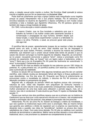 298
actos, a relação sexual entre marido e mulher. Na Encíclica Casti connubii já estava
inscrita a tragédia que por fim se desenrolou na Humanae Vitae.
Pode dizer-se justamente que hoje a Igreja Católica está mergulhada numa tragédia
porque os papas interpretaram mal a sua própria tradição. Pio XI estruturou uma
encíclica baseada na doutrina de Agostinho e depois completou-a com muitas coisas
contrárias a toda a tradição que Agostinho influenciou. Pio XII pareceu ignorar que
também ele negou a longa tradição da Igreja.
Em 1940, numa alocução a recém-casados disse:
O mesmo Criador, que na Sua bondade e sabedoria quis que o
trabalho do homem e da mulher unidos pelo casamento servisse a
conservação e propagação da raça humana, também dispôs que
nessa função, o casal devia experimentar o prazer e a felicidade no
corpo e na alma. Portanto, o casal, ao procurar gozar este prazer,
não age mal.
O pontífice fala de prazer, aparentemente incapaz de se resolver a falar da relação
sexual como um acto, o acto de amor. Esta escolha que faz da linguagem é
interessante por duas razões. Primeiro, contradiz a doutrina da maioria dos pontífices
anteriores, que disseram que o prazer sexual nunca está isento de pecado e que os
casais não deviam comungar na manhã seguinte às relações. Segundo, ao concentrar-
se no prazer, recusando pronunciar a palavra "amor", coloca a procriação como fim
primário do casamento. Mas, se "prazer" tem um ligeiro sabor a hedonismo, então e
"amor"? Será que à luz do Evangelho Pio XII podia tão facilmente ter subordinado "o
amor" à procriação? Certamente que não.
Mas onde Pio XII mais se afastou da tradição foi nas palavras que em 1951 dirigiu às
parteiras. Aí, e pela primeira vez, um pontífice acolheu com reservas o método do ritmo
para a prevenção da natalidade.
Embora no século XIX se tivessem feito algumas tentativas para lhe dar um carácter
científico, este método revelou-se demasiado falível até Ogino e Knaus publicarem as
suas descobertas, nos fins dos anos 20. Enquanto que Roma já anteriormente se
pronunciara contra a moralidade do método, o discurso de Pio XII provocou uma
alteração completa no pensamento da Igreja.
Segundo ele, a utilização do período infértil era legítima porque não corrompia a
natureza do acto. «Eles não impedem nem prejudicam de nenhuma maneira a
consumação do acto natural e das suas posteriores consequências naturais». Marido e
mulher precisariam de uma boa razão para utilizarem o período seguro, mas, em si
mesmo, isso não é condenável. É esta doutrina que Paulo VI repete na Humanae Vitae,
secção 11.
Parece que nenhum dos dois pontífices reparou que era a primeira vez na história do
Catolicismo que se dizia que o acto sexual era virtuoso em si mesmo, não simplesmente
quando a procriação não era possível, mas porque a procriação não era possível.
Infelizmente, Pio XII, tal como Pio XI, fizeram da biologia o critério da moralidade, o
que veio quebrar os tradicionais laços entre sexo e procriação. Mas ao mesmo tempo
que garantia aos católicos o direito de regularem por si próprios os nascimentos, não
deixando toda a questão nas mãos da "providência", também os privava dos meios
satisfatórios de o fazer. Com esta única decisão, Pio XII pôs os católicos num caminho
atulhado de termómetros e calendários. Melhor seria ter-lhes deixado a única alternativa
tradicional, isto é, a de procriarem ou absterem-se completamente do sexo.
 