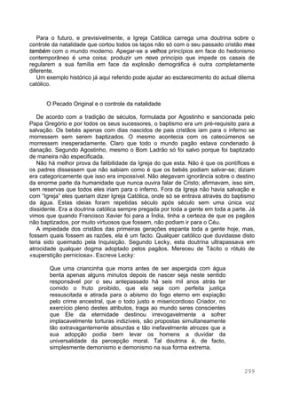 299
Para o futuro, e previsivelmente, a Igreja Católica carrega uma doutrina sobre o
controle da natalidade que cortou todos os laços não só com o seu passado cristão mas
também com o mundo moderno. Apegar-se a velhos princípios em face do hedonismo
contemporâneo é uma coisa; produzir um novo princípio que impede os casais de
regularem a sua família em face da explosão demográfica é outra completamente
diferente.
Um exemplo histórico já aqui referido pode ajudar ao esclarecimento do actual dilema
católico.
O Pecado Original e o controle da natalidade
De acordo com a tradição de séculos, formulada por Agostinho e sancionada pelo
Papa Gregório e por todos os seus sucessores, o baptismo era um pré-requisito para a
salvação. Os bebés apenas com dias nascidos de pais cristãos iam para o inferno se
morressem sem serem baptizados. O mesmo acontecia com os catecúmenos se
morressem inesperadamente. Claro que todo o mundo pagão estava condenado à
danação. Segundo Agostinho, mesmo o Bom Ladrão só foi salvo porque foi baptizado
de maneira não especificada.
Não há melhor prova da falibilidade da Igreja do que esta. Não é que os pontífices e
os padres dissessem que não sabiam como é que os bebés podiam salvar-se; diziam
era categoricamente que isso era impossível. Não alegavam ignorância sobre o destino
da enorme parte da humanidade que nunca ouvira falar de Cristo; afirmavam, isso sim,
sem reservas que todos eles iriam para o inferno. Fora da Igreja não havia salvação e
com “Igreja” eles queriam dizer Igreja Católica, onde só se entrava através do baptismo
da água. Estas ideias foram repetidas século após século sem uma única voz
dissidente. Era a doutrina católica sempre pregada por toda a gente em toda a parte. Já
vimos que quando Francisco Xavier foi para a Índia, tinha a certeza de que os pagãos
não baptizados, por muito virtuosos que fossem, não podiam ir para o Céu.
A impiedade dos cristãos das primeiras gerações espanta toda a gente hoje, mas,
fossem quais fossem as razões, ela é um facto. Qualquer católico que duvidasse disto
teria sido queimado pela Inquisição. Segundo Lecky, esta doutrina ultrapassava em
atrocidade qualquer dogma adoptado pelos pagãos. Mereceu de Tácito o rótulo de
«superstição perniciosa». Escreve Lecky:
Que uma criancinha que morra antes de ser aspergida com água
benta apenas alguns minutos depois de nascer seja neste sentido
responsável por o seu antepassado há seis mil anos atrás ter
comido o fruto proibido, que ela seja com perfeita justiça
ressuscitada e atirada para o abismo do fogo eterno em expiação
pelo crime ancestral, que o todo justo e misericordioso Criador, no
exercício pleno destes atributos, traga ao mundo seres conscientes
que Ele da eternidade destinou irrevogavelmente a sofrer
implacavelmente torturas indizíveis, são propostas simultaneamente
tão extravagantemente absurdas e tão inefavelmente atrozes que a
sua adopção podia bem levar os homens a duvidar da
universalidade da percepção moral. Tal doutrina é, de facto,
simplesmente demonismo e demonismo na sua forma extrema.
 