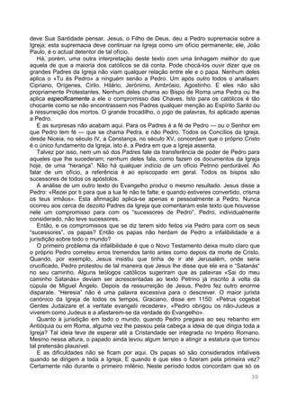 30
deve Sua Santidade pensar. Jesus, o Filho de Deus, deu a Pedro supremacia sobre a
Igreja; esta supremacia deve continuar na Igreja como um ofício permanente; ele, João
Paulo, é o actual detentor de tal ofício.
Há, porém, uma outra interpretação deste texto com uma linhagem melhor do que
aquela de que a maioria dos católicos se dá conta. Pode chocá-los ouvir dizer que os
grandes Padres da Igreja não viam qualquer relação entre ele e o papa. Nenhum deles
aplica o «Tu és Pedro» a ninguém senão a Pedro. Um após outro todos o analisam:
Cipriano, Orígenes, Cirilo, Hilário, Jerónimo, Ambrósio, Agostinho. E eles não são
propriamente Protestantes. Nenhum deles chama ao Bispo de Roma uma Pedra ou lhe
aplica especificamente a ele o compromisso das Chaves. Isto para os católicos é tão
chocante como se não encontrassem nos Padres qualquer menção ao Espírito Santo ou
à ressurreição dos mortos. O grande trocadilho, o jogo de palavras, foi aplicado apenas
a Pedro.
E as surpresas não acabam aqui. Para os Padres é a fé de Pedro — ou o Senhor em
que Pedro tem fé — que se chama Pedra, e não Pedro. Todos os Concílios da Igreja,
desde Niceia, no século IV, a Constança, no século XV, concordam que o próprio Cristo
é o único fundamento da Igreja, isto é, a Pedra em que a Igreja assenta.
Talvez por isso, nem um só dos Padres fale da transferência de poder de Pedro para
aqueles que lhe sucederam; nenhum deles fala, como fazem os documentos da Igreja
hoje, de uma “herança”. Não há qualquer indício de um ofício Petrino perdurável. Ao
falar de um ofício, a referência é ao episcopado em geral. Todos os bispos são
sucessores de todos os apóstolos.
A análise de um outro texto do Evangelho produz o mesmo resultado. Jesus disse a
Pedro: «Rezei por ti para que a tua fé não te falte; e quando estiveres convertido, crisma
os teus irmãos». Esta afirmação aplica-se apenas e pessoalmente a Pedro. Nunca
ocorreu aos cerca de dezoito Padres da Igreja que comentaram este texto que houvesse
nele um compromisso para com os “sucessores de Pedro”. Pedro, individualmente
considerado, não teve sucessores.
Então, e os compromissos que se diz terem sido feitos via Pedro para com os seus
“sucessores”, os papas? Então os papas não herdam de Pedro a infalibilidade e a
jurisdição sobre todo o mundo?
O primeiro problema da infalibilidade é que o Novo Testamento deixa muito claro que
o próprio Pedro cometeu erros tremendos tanto antes como depois da morte de Cristo.
Quando, por exemplo, Jesus insistiu que tinha de ir até Jerusalém, onde seria
crucificado, Pedro protestou de tal maneira que Jesus lhe disse que ele era o “Satanás“
no seu caminho. Alguns teólogos católicos sugeriram que as palavras «Sai do meu
caminho Satanás» deviam ser acrescentadas ao texto Petrino já inscrito à volta da
cúpula de Miguel Ângelo. Depois da ressurreição de Jesus, Pedro fez outro enorme
disparate. “Heresia” não é uma palavra excessiva para o descrever. O maior jurista
canónico da Igreja de todos os tempos, Graciano, disse em 1150: «Petrus cogebat
Gentes Judaizare et a veritate evangelii recedere», «Pedro obrigou os não-Judeus a
viverem como Judeus e a afastarem-se da verdade do Evangelho».
Quanto à jurisdição em todo o mundo, quando Pedro pregava ao seu rebanho em
Antióquia ou em Roma, alguma vez lhe passou pela cabeça a ideia de que dirigia toda a
Igreja? Tal ideia teve de esperar até a Cristandade ser integrada no Império Romano.
Mesmo nessa altura, o papado ainda levou algum tempo a atingir a estatura que tornou
tal pretensão plausível.
E as dificuldades não se ficam por aqui. Os papas só são considerados infalíveis
quando se dirigem a toda a Igreja. E quando é que eles o fizeram pela primeira vez?
Certamente não durante o primeiro milénio. Neste período todos concordam que só os
 