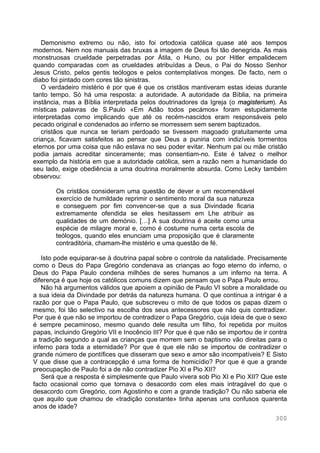 300
Demonismo extremo ou não, isto foi ortodoxia católica quase até aos tempos
modernos. Nem nos manuais das bruxas a imagem de Deus foi tão denegrida. As mais
monstruosas crueldade perpetradas por Átila, o Huno, ou por Hitler empalidecem
quando comparadas com as crueldades atribuídas a Deus, o Pai do Nosso Senhor
Jesus Cristo, pelos gentis teólogos e pelos contemplativos monges. De facto, nem o
diabo foi pintado com cores tão sinistras.
O verdadeiro mistério é por que é que os cristãos mantiveram estas ideias durante
tanto tempo. Só há uma resposta: a autoridade. A autoridade da Bíblia, na primeira
instância, mas a Bíblia interpretada pelos doutrinadores da Igreja (o magisterium). As
místicas palavras de S.Paulo «Em Adão todos pecámos» foram estupidamente
interpretadas como implicando que até os recém-nascidos eram responsáveis pelo
pecado original e condenados ao inferno se morressem sem serem baptizados.
cristãos que nunca se teriam perdoado se tivessem magoado gratuitamente uma
criança, ficavam satisfeitos ao pensar que Deus a puniria com indizíveis tormentos
eternos por uma coisa que não estava no seu poder evitar. Nenhum pai ou mãe cristão
podia jamais acreditar sinceramente; mas consentiam-no. Este é talvez o melhor
exemplo da história em que a autoridade católica, sem a razão nem a humanidade do
seu lado, exige obediência a uma doutrina moralmente absurda. Como Lecky também
observou:
Os cristãos consideram uma questão de dever e um recomendável
exercício de humildade reprimir o sentimento moral da sua natureza
e conseguem por fim convencer-se que a sua Divindade ficaria
extremamente ofendida se eles hesitassem em Lhe atribuir as
qualidades de um demónio. […] A sua doutrina é aceite como uma
espécie de milagre moral e, como é costume numa certa escola de
teólogos, quando eles enunciam uma proposição que é claramente
contraditória, chamam-lhe mistério e uma questão de fé.
Isto pode equiparar-se à doutrina papal sobre o controle da natalidade. Precisamente
como o Deus do Papa Gregório condenava as crianças ao fogo eterno do inferno, o
Deus do Papa Paulo condena milhões de seres humanos a um inferno na terra. A
diferença é que hoje os católicos comuns dizem que pensam que o Papa Paulo errou.
Não há argumentos válidos que apoiem a opinião de Paulo VI sobre a moralidade ou
a sua ideia da Divindade por detrás da natureza humana. O que continua a intrigar é a
razão por que o Papa Paulo, que subscreveu o mito de que todos os papas dizem o
mesmo, foi tão selectivo na escolha dos seus antecessores que não quis contradizer.
Por que é que não se importou de contradizer o Papa Gregório, cuja ideia de que o sexo
é sempre pecaminoso, mesmo quando dele resulta um filho, foi repetida por muitos
papas, incluindo Gregório VII e Inocêncio III? Por que é que não se importou de ir contra
a tradição segundo a qual as crianças que morrem sem o baptismo vão direitas para o
inferno para toda a eternidade? Por que é que ele não se importou de contradizer o
grande número de pontífices que disseram que sexo e amor são incompatíveis? E Sisto
V que disse que a contracepção é uma forma de homicídio? Por que é que a grande
preocupação de Paulo foi a de não contradizer Pio XI e Pio XII?
Será que a resposta é simplesmente que Paulo vivera sob Pio XI e Pio XII? Que este
facto ocasional como que tornava o desacordo com eles mais intragável do que o
desacordo com Gregório, com Agostinho e com a grande tradição? Ou não saberia ele
que aquilo que chamou de «tradição constante» tinha apenas uns confusos quarenta
anos de idade?
 