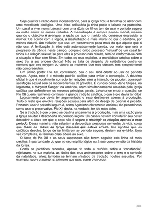 301
Seja qual for a razão desta inconsistência, para a Igreja ficou a tentativa de arcar com
uma moralidade biológica. Uma ética celibatária já tinha posto o laicado na prateleira.
Um casal a viver numa barraca com uma dúzia de filhos tem de usar o período seguro
ou então dormir de costas voltadas. A masturbação é sempre pecado mortal, mesmo
quando o objectivo é averiguar a razão por que o marido não consegue engravidar a
mulher. De acordo com a lógica, a masturbação é mais imoral do que o adultério, por
menos natural. Um violador que usa um preservativo peca mais do que aquele que o
não usa. A fertilização in vitro está automaticamente banida, por maior que seja o
progresso da ciência neste campo, porque o único processo “natural“ de um casal ter
filhos é a relação sexual; se para eles o processo não resulta, têm de conformar-se com
a situação e ficar sem filhos. Em todos os seus estádios, a moralidade católica sobre o
sexo trai a sua origem clerical. Não se trata de despeito de celibatários contra os
homens que eles invejam ou contra as mulheres que eles odeiam; eles simplesmente
não compreendem.
Um último ponto: Pio XII, contrariado, deu o seu nihil obstat ao uso do período
seguro. Agora, este é o método padrão católico para evitar a concepção. A doutrina
oficial é que é moralmente correcto ter relações sem a intenção de procriar, conseguir
satisfação sexual sem os inconvenientes da gravidez. É curioso como Marie Stopes, na
Inglaterra, e Margaret Sanger, na América, foram simultaneamente atacadas pela Igreja
católica por defenderem os mesmos princípios gerais. Levanta-se então a questão: se
Pio XII queria realmente continuar a grande tradição católica, o que é que devia ter dito?
Logicamente que devia ter argumentado: o sexo destina-se apenas à procriação.
Tudo o resto que envolva relações sexuais para além do desejo de procriar é pecado.
Portanto, usar o período seguro é, como Agostinho claramente ensinou, tão pecaminoso
como usar o preservativo. Pio XII devia, na verdade, ter ido mais além.
Se a tradição é que o sexo se destina unicamente à procriação, mais uma razão para
a Igreja saudar a descoberta do período seguro. Os casais deviam considerar seu dever
descobrir a altura em que o sexo não é seguro e restringir as relações apenas a esse
período. Dessa maneira, não estariam a desperdiçar preciosas sementes de vida, coisa
que todos os Padres da Igreja disseram que estava errado. Isto significa que os
católicos devotos, longe de se limitarem ao período seguro, deviam era evitá-lo. Uma
vez completas, as famílias dirão adeus ao sexo.
O facto de Pio XII e os seus sucessores não terem seguido esta linha dá mais
créditos à sua bondade do que ao seu espírito lógico ou à sua compreensão da história
da Igreja.
Como os pontífices recentes, apesar de toda a retórica sobre a “constância”,
rejeitaram, na sua maioria, as ideias dos seus antecessores sobre o sexo e o controle
da natalidade, talvez também se tenham afastado da tradição noutros assuntos. Por
exemplo, sobre o aborto. E, primeiro que tudo, sobre o divórcio.
 