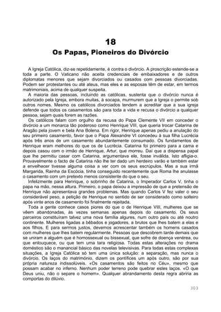 303
18
Os Papas, Pioneiros do Divórcio
A Igreja Católica, diz-se repetidamente, é contra o divórcio. A proscrição estende-se a
toda a parte. O Vaticano não aceita credenciais de embaixadores e de outros
diplomatas menores que sejam divorciados ou casados com pessoas divorciadas.
Podem ser protestantes ou até ateus, mas eles e as esposas têm de estar, em termos
matrimoniais, acima de qualquer suspeita.
A maioria das pessoas, incluindo as católicas, sustenta que o divórcio nunca é
autorizado pela Igreja, embora muitas, à socapa, murmurem que a Igreja o permite sob
outros nomes. Mesmo os católicos divorciados tendem a acreditar que a sua igreja
defende que todos os casamentos são para toda a vida e recusa o divórcio a qualquer
pessoa, sejam quais forem as razões.
Os católicos falam com orgulho da recusa do Papa Clemente VII em conceder o
divórcio a um monarca tão poderoso como Henrique VIII, que queria trocar Catarina de
Aragão pela jovem e bela Ana Bolena. Em rigor, Henrique apenas pediu a anulação do
seu primeiro casamento, favor que o Papa Alexandre VI concedeu à sua filha Lucrécia
após três anos de um casamento abundantemente consumado. Os fundamentos de
Henrique eram melhores do que os de Lucrécia. Catarina foi primeiro para a cama e
depois casou com o irmão de Henrique, Artur, que morreu. Daí que a dispensa papal
que lhe permitiu casar com Catarina, argumentava ele, fosse inválida. Isto afligia-o.
Provavelmente o facto de Catarina não lhe ter dado um herdeiro varão e também estar
a envelhecer tivesse alguma coisa a ver com os seus escrúpulos. Mas a sua irmã
Margarida, Rainha da Escócia, tinha conseguido recentemente que Roma lhe anulasse
o casamento com um pretexto menos consistente do que o seu.
Infelizmente para Henrique, o sobrinho de Catarina, o Imperador Carlos V, tinha o
papa na mão, nessa altura. Primeiro, o papa deixou a impressão de que a pretensão de
Henrique não apresentava grandes problemas. Mas quando Carlos V fez valer o seu
considerável peso, a petição de Henrique no sentido de ser considerado como solteiro
após vinte anos de casamento foi finalmente rejeitada.
Toda a gente conhece casos piores do que o de Henrique VIII, mulheres que se
vêem abandonadas, às vezes semanas apenas depois do casamento. Os seus
parceiros constituíram talvez uma nova família algures, num outro país ou até noutro
continente. Mulheres ligadas a bêbados e jogadores, a brutos que lhes batem a elas e
aos filhos. E para sermos justos, devemos acrescentar também os homens casados
com mulheres que lhes batem regularmente. Pessoas que descobrem tarde demais que
se uniram a alguém que é homossexual ou bissexual, que sofre de doença venérea, ou
que enlouquece, ou que tem uma tara religiosa. Todas estas alterações no drama
doméstico são o manancial básico das novelas televisivas. Para todas estas complexas
situações, a Igreja Católica só tem uma única solução: a separação, mas nunca o
divórcio. Os laços do matrimónio, dizem os pontífices um após outro, são por sua
própria natureza indissolúveis. «Os casamentos são feitos no Céu», mesmo que
possam acabar no inferno. Nenhum poder terreno pode quebrar estes laços. «O que
Deus uniu, não o separe o homem». Qualquer abrandamento desta regra abriria as
comportas do dilúvio.
 