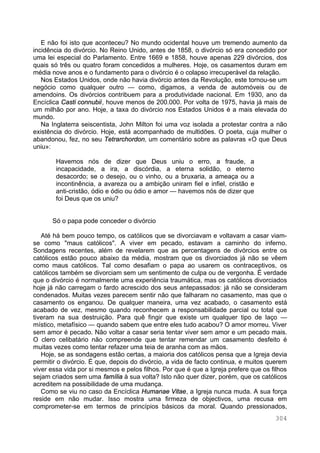 304
E não foi isto que aconteceu? No mundo ocidental houve um tremendo aumento da
incidência do divórcio. No Reino Unido, antes de 1858, o divórcio só era concedido por
uma lei especial do Parlamento. Entre 1669 e 1858, houve apenas 229 divórcios, dos
quais só três ou quatro foram concedidos a mulheres. Hoje, os casamentos duram em
média nove anos e o fundamento para o divórcio é o colapso irrecuperável da relação.
Nos Estados Unidos, onde não havia divórcio antes da Revolução, este tornou-se um
negócio como qualquer outro — como, digamos, a venda de automóveis ou de
amendoins. Os divórcios contribuem para a produtividade nacional. Em 1930, ano da
Encíclica Casti connubii, houve menos de 200.000. Por volta de 1975, havia já mais de
um milhão por ano. Hoje, a taxa do divórcio nos Estados Unidos é a mais elevada do
mundo.
Na Inglaterra seiscentista, John Milton foi uma voz isolada a protestar contra a não
existência do divórcio. Hoje, está acompanhado de multidões. O poeta, cuja mulher o
abandonou, fez, no seu Tetrarchordon, um comentário sobre as palavras «O que Deus
uniu»:
Havemos nós de dizer que Deus uniu o erro, a fraude, a
incapacidade, a ira, a discórdia, a eterna solidão, o eterno
desacordo; se o desejo, ou o vinho, ou a bruxaria, a ameaça ou a
incontinência, a avareza ou a ambição uniram fiel e infiel, cristão e
anti-cristão, ódio e ódio ou ódio e amor — havemos nós de dizer que
foi Deus que os uniu?
Só o papa pode conceder o divórcio
Até há bem pouco tempo, os católicos que se divorciavam e voltavam a casar viam-
se como "maus católicos". A viver em pecado, estavam a caminho do inferno.
Sondagens recentes, além de revelarem que as percentagens de divórcios entre os
católicos estão pouco abaixo da média, mostram que os divorciados já não se vêem
como maus católicos. Tal como desafiam o papa ao usarem os contraceptivos, os
católicos também se divorciam sem um sentimento de culpa ou de vergonha. É verdade
que o divórcio é normalmente uma experiência traumática, mas os católicos divorciados
hoje já não carregam o fardo acrescido dos seus antepassados: já não se consideram
condenados. Muitas vezes parecem sentir não que falharam no casamento, mas que o
casamento os enganou. De qualquer maneira, uma vez acabado, o casamento está
acabado de vez, mesmo quando reconhecem a responsabilidade parcial ou total que
tiveram na sua destruição. Para quê fingir que existe um qualquer tipo de laço —
místico, metafísico — quando sabem que entre eles tudo acabou? O amor morreu. Viver
sem amor é pecado. Não voltar a casar seria tentar viver sem amor e um pecado mais.
O clero celibatário não compreende que tentar remendar um casamento desfeito é
muitas vezes como tentar refazer uma teia de aranha com as mãos.
Hoje, se as sondagens estão certas, a maioria dos católicos pensa que a Igreja devia
permitir o divórcio. É que, depois do divórcio, a vida de facto continua, e muitos querem
viver essa vida por si mesmos e pelos filhos. Por que é que a Igreja prefere que os filhos
sejam criados sem uma família à sua volta? Isto não quer dizer, porém, que os católicos
acreditem na possibilidade de uma mudança.
Como se viu no caso da Encíclica Humanae Vitae, a Igreja nunca muda. A sua força
reside em não mudar. Isso mostra uma firmeza de objectivos, uma recusa em
comprometer-se em termos de princípios básicos da moral. Quando pressionados,
 