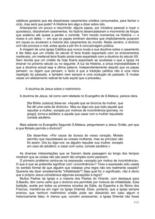 306
católicos gostaria que ele dissolvesse casamentos cristãos consumados, para fechar o
ciclo, mas será que pode? A História tem algo a dizer sobre isto.
Antecipando um pouco e resumindo: alguns papas, por iniciativa pessoal a roçar o
quixotesco, dissolveram casamentos. Ao fazê-lo desencadearam o movimento de forças
que acelerou até quase a perder o controle. Tem havido momentos na História — o
nosso é um deles — em que os papas emitiram decretos que implicitamente puseram
em causa ou anularam a maioria dos casamentos do mundo. Neste cenário, o divórcio
civil não provoca o mal, antes ajuda a pôr fim à concubinagem pública.
A imagem de uma Igreja Católica que nunca muda a sua doutrina sobre o casamento
é tão falsa que um cristão do século III teria ficado espantado com os ensinamentos
medievais; um medieval teria ficado ainda mais espantado com a doutrina do século XX.
Sem dúvida que um cristão de hoje ficaria espantado se soubesse o que a Igreja irá
ensinar no próximo século ou no seguinte. À luz da História, a única improbabilidade é
que a doutrina actual seja a última palavra. Independentemente daquilo que os papas
pensam, ou digam que pensam, o facto é que a tradição católica não é uma mera
repetição do passado, e também nem sempre é uma evolução do passado. É muitas
vezes um afastamento radical de tudo aquilo que a precedeu.
A doutrina de Jesus sobre o matrimónio
A doutrina de Jesus, tal como vem relatada no Evangelho de S.Mateus, parece clara.
[Na Bíblia Judaica] disse-se: «Aquele que se divorcia da mulher, que
lhe dê uma carta de divórcio». Mas eu digo-vos que todo aquele que
repudiar a mulher, excepto por motivos de incontinência [porneia, no
grego], torna-a adúltera; e aquele que casar com a mulher repudiada
comete adultério.
Mais adiante no Evangelho Segundo S.Mateus, perguntaram a Jesus: Então, por que
é que Moisés permite o divórcio?
Ele disse-lhes: «Por causa da dureza do vosso coração, Moisés
permitiu que repudiasseis as vossas mulheres, mas ao princípio não
foi assim. Ora eu digo-vos: se alguém repudiar sua mulher, excepto
em caso de adultério, e casar com outra, comete adultério.»
As diversas interpretações que se fizeram desta passagem ao longo dos tempos
mostram que as coisas não são assim tão simples como parecem.
O primeiro problema centra-se na expressão «excepto por motivo de incontinência».
O que é que se pretendia significar com «incontinência»? Teria a expressão sido usada
no sentido formal de que alguém que violasse uma regra não era realmente casado?
Quereria ele dizer simplesmente "infidelidade"? Seja qual for o significado, não é óbvio
que o próprio Jesus considerava algumas excepções à regra?
Muitos Padres da Igreja e a maioria dos Padres do Oriente, com destaque para
S.Basílio, têm como certo que o divórcio era permitido por motivos de infidelidade. Esta
tradição, aceite por todos os primeiros sínodos da Gália, da Espanha e do Reino dos
Francos, mantém-se em vigor na Igreja Oriental. Dizer, portanto, que a Igreja sempre
ensinou que nenhum matrimónio cristão pode ser dissolvido em caso algum é
historicamente falso. A menos que, convém acrescentar, a Igreja Oriental não fosse
 