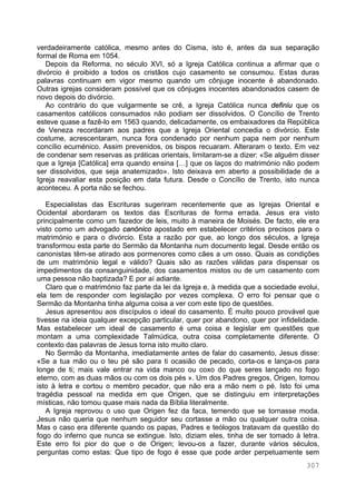 307
verdadeiramente católica, mesmo antes do Cisma, isto é, antes da sua separação
formal de Roma em 1054.
Depois da Reforma, no século XVI, só a Igreja Católica continua a afirmar que o
divórcio é proibido a todos os cristãos cujo casamento se consumou. Estas duras
palavras continuam em vigor mesmo quando um cônjuge inocente é abandonado.
Outras igrejas consideram possível que os cônjuges inocentes abandonados casem de
novo depois do divórcio.
Ao contrário do que vulgarmente se crê, a Igreja Católica nunca definiu que os
casamentos católicos consumados não podiam ser dissolvidos. O Concílio de Trento
esteve quase a fazê-lo em 1563 quando, delicadamente, os embaixadores da República
de Veneza recordaram aos padres que a Igreja Oriental concedia o divórcio. Este
costume, acrescentaram, nunca fora condenado por nenhum papa nem por nenhum
concílio ecuménico. Assim prevenidos, os bispos recuaram. Alteraram o texto. Em vez
de condenar sem reservas as práticas orientais, limitaram-se a dizer: «Se alguém disser
que a Igreja [Católica] erra quando ensina […] que os laços do matrimónio não podem
ser dissolvidos, que seja anatemizado». Isto deixava em aberto a possibilidade de a
Igreja reavaliar esta posição em data futura. Desde o Concílio de Trento, isto nunca
aconteceu. A porta não se fechou.
Especialistas das Escrituras sugeriram recentemente que as Igrejas Oriental e
Ocidental abordaram os textos das Escrituras de forma errada. Jesus era visto
principalmente como um fazedor de leis, muito à maneira de Moisés. De facto, ele era
visto como um advogado canónico apostado em estabelecer critérios precisos para o
matrimónio e para o divórcio. Esta a razão por que, ao longo dos séculos, a Igreja
transformou esta parte do Sermão da Montanha num documento legal. Desde então os
canonistas têm-se atirado aos pormenores como cães a um osso. Quais as condições
de um matrimónio legal e válido? Quais são as razões válidas para dispensar os
impedimentos da consanguinidade, dos casamentos mistos ou de um casamento com
uma pessoa não baptizada? E por aí adiante.
Claro que o matrimónio faz parte da lei da Igreja e, à medida que a sociedade evolui,
ela tem de responder com legislação por vezes complexa. O erro foi pensar que o
Sermão da Montanha tinha alguma coisa a ver com este tipo de questões.
Jesus apresentou aos discípulos o ideal do casamento. É muito pouco provável que
tivesse na ideia qualquer excepção particular, quer por abandono, quer por infidelidade.
Mas estabelecer um ideal de casamento é uma coisa e legislar em questões que
montam a uma complexidade Talmúdica, outra coisa completamente diferente. O
contexto das palavras de Jesus torna isto muito claro.
No Sermão da Montanha, imediatamente antes de falar do casamento, Jesus disse:
«Se a tua mão ou o teu pé são para ti ocasião de pecado, corta-os e lança-os para
longe de ti; mais vale entrar na vida manco ou coxo do que seres lançado no fogo
eterno, com as duas mãos ou com os dois pés ». Um dos Padres gregos, Origen, tomou
isto à letra e cortou o membro pecador, que não era a mão nem o pé. Isto foi uma
tragédia pessoal na medida em que Origen, que se distinguiu em interpretações
místicas, não tomou quase mais nada da Bíblia literalmente.
A Igreja reprovou o uso que Origen fez da faca, temendo que se tornasse moda.
Jesus não queria que nenhum seguidor seu cortasse a mão ou qualquer outra coisa.
Mas o caso era diferente quando os papas, Padres e teólogos tratavam da questão do
fogo do inferno que nunca se extingue. Isto, diziam eles, tinha de ser tomado à letra.
Este erro foi pior do que o de Origen; levou-os a fazer, durante vários séculos,
perguntas como estas: Que tipo de fogo é esse que pode arder perpetuamente sem
 