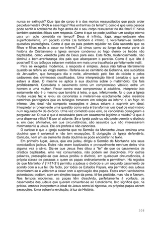 308
nunca se extinguir? Que tipo de corpo é o dos mortos ressuscitados que pode arder
perpetuamente? Onde é esse fogo? Nas entranhas da terra? E como é que uma pessoa
pode sentir o sofrimento do fogo antes de o seu corpo ressuscitar no dia final? E havia
também questões éticas sem resposta. Como é que se pode justificar um castigo eterno
para um acto cometido no tempo? Deus é infinito, logo, argumentavam eles
superficialmente, um pecado contra Ele também é infinito. E levantaram-se também
questões psicológicas. Como é que os pais podem rejubilar no Céu sabendo que os
filhos e filhas estão a assar no inferno? Já vimos como ao longo da maior parte da
história do Cristianismo a Igreja sempre condenou ao fogo eterno os bebés não
baptizados, como veredicto justo de Deus para eles. Este facto, misteriosamente, não
diminui a bem-aventurança dos pais que alcançaram o paraíso. Como é que isto é
possível? E os teólogos estavam metidos em mais uma trapalhada perfeitamente inútil.
Para os exegetas modernos, a resposta é simples. Jesus não falava literalmente
quando se referiu ao «fogo eterno». Referia-se ao cemitério de Gehenna, nos subúrbios
de Jerusalém, que fumegava dia e noite, alimentado pelo lixo da cidade e pelos
cadáveres dos criminosos crucificados. Uma interpretação literal banaliza o que ele
estava a dizer. O mesmo se aplica à sua doutrina sobre o matrimónio. Ele fala
profeticamente. Considera o casamento como um compromisso vitalício entre um
homem e uma mulher. Pecar contra esse compromisso é adultério. Interpretar isto
seriamente não é o mesmo que tomá-lo à letra, o que, infelizmente, foi o que a Igreja
muitas vezes fez e levou os canonistas a meterem-se exactamente pelos mesmos
caminhos pedregosos que os teólogos tomaram em relação ao inferno e ao fogo do
inferno. Um ideal não comporta excepções e Jesus estava a exprimir um ideal.
Interpretar erroneamente uma questão como esta é transformar um ideal de matrimónio
num regulamento de divórcio. Uma vez cometido esse erro, os canonistas começaram a
perguntar-se: O que é que é necessário para um casamento legítimo e válido? O que é
uma dispensa válida? E por aí adiante. Se a Igreja pode ou não pode permitir o divórcio
e, em caso afirmativo, em que circunstâncias, são assuntos que não interessavam
minimamente a Jesus. Ele era profeta e não canonista.
O curioso é que a Igreja sustenta que no Sermão da Montanha Jesus ensinou uma
doutrina que é universal e não tem excepções. É obrigação da Igreja defendê-la.
Contudo, nem um só elemento desta doutrina se pode encontrar no texto.
Em primeiro lugar, Jesus, que era judeu, dirigiu o Sermão da Montanha aos seus
concidadãos judeus. Estes não eram baptizados e provavelmente nenhum deles viria
alguma vez a sê-lo. Diz-se que Jesus lhes ditou a "lei" de que os casamentos de
cristãos baptizados, uma vez consumados, não podem ser dissolvidos. Por outras
palavras, pressupõe-se que Jesus proibiu o divórcio, em quaisquer circunstâncias, à
própria classe de pessoas a quem os papas ordinariamente o permitiram. Há registos
de que Martinho V (1417-31) permitiu a judeus o divórcio e um segundo casamento de
acordo com a sua lei. De facto, por todos os Estados Papais, era permitido aos judeus
divorciarem-se e voltarem a casar com a aprovação dos papas. Estes eram verdadeiros
potentados; podiam, com um simples toque da pena, tê-los proibido, mas não o fizeram.
Nos tempos modernos, os papas têm dissolvido, perfeitamente à vontade, os
casamentos dos judeus que querem converter-se ao Catolicismo. Isto significa que, na
prática, embora interpretem o ideal de Jesus como lei rigorosa, os próprios papas abrem
excepções. Uma estranha evolução, à luz da História.
 