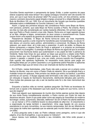 31
Concílios Gerais exprimiam o pensamento da Igreja. Então, o poder supremo do papa
esteve suspenso todo esse tempo? Se a Igreja conseguiu funcionar sem ele durante mil
anos, por que é que havia de precisar dele? Por pouca sorte, um dos primeiros, senão
mesmo o primeiro documento papal dirigido à Igreja universal foi a Unam Sanctam, uma
Bula de Bonifácio VIII, em 1302. Era um documento tão forçado que levantou questões
delicadas sobre a infalibilidade no Concílio Vaticano I, em 1870.
Assim, a Igreja dos primeiros tempos não considerava Pedro como Bispo de Roma,
nem pensava, portanto, que cada Bispo de Roma sucedia a Pedro. No entanto, Roma
era tida na mais alta consideração por razões bastante diferentes. Em primeiro lugar, foi
aqui que Pedro e Paulo viveram a sua vida. Depois, Roma era um lugar sagrado porque
aí os fiéis, clérigos e leigos, conservaram os seus corpos e reverenciaram-nos. Esses
corpos foram uma espécie de garantia da ortodoxia através dos tempos.
Passaram-se décadas. O Bispo de Roma tornou-se cada vez mais importante,
especialmente quando a corte imperial foi transferida para Constantinopla, no século IV.
Isto deixou um enorme vazio político, administrativo e emocional. Os Bispos de Roma
estavam, por assim dizer, ali à mão para o preencher. A partir de então, os Bispos de
Roma começaram a separar Pedro de Paulo e aplicaram a si próprios as promessas
feitas a Pedro no Evangelho. O prestígio do Bispo de Roma era agora tal que os eruditos
procuraram nas Escrituras textos que sustentassem o seu papel de líder e patriarca do
Ocidente. Nada mais limpo do que aplicar ao bispo que governa a cidade onde Pedro
morreu textos que nos Evangelhos se referem apenas a Pedro. Os Evangelhos não
criaram o papado; o papado é que, uma vez criado, procura suporte nos Evangelhos.
Este suporte não apareceu facilmente; foi necessária muita perícia para pegar em
afirmações feitas por um pobre Carpinteiro a um igualmente pobre Pescador e aplicá-las
a um pontífice régio que em breve viria a ser chamado de Senhor do Mundo.
Em S.Pedro, nestas festividades, João Paulo não está a pensar em si próprio como
Senhor do Mundo, mas sim como o Pastor Chefe do rebanho. Dá a sua bênção final e a
multidão rompe em aplausos. Pela primeira vez desde que entrou na basílica, o pontífice
permite-se um sorriso. A liturgia sagrada está terminada e ele volta a descer pela nave
em direcção à Capela do Santíssimo Sacramento, distribuindo bênçãos pelo caminho.
Para muitas das pessoas que vão a sair da basílica este foi o dia mais memorável das
suas vidas.
Enquanto a basílica volta ao normal, apetece perguntar: Se Pedro se levantasse do
túmulo sob a cúpula e lhe dissessem que tudo aquilo foi erigido em sua honra, como é
que ele reagiria?
Claro que alguém que regressasse do mundo dos mortos apenas quinze dias depois
da sua morte ficaria completamente aturdido, e Pedro morreu por Cristo há mais de
dezanove séculos. Quem é que pode saber como ele reagiria às maravilhas da moderna
tecnologia: aviões, automóveis, televisão, telefones? Só em S.Pedro há oitenta telefones
— se se marcar o 3712 o telefone tocará na obscuridade do altar-mor. O crescimento e
a organização da Igreja também o espantariam. Uma vaga ligação de uns poucos
pescadores e os seus convertidos, na sua maioria camponeses, tem de ser diferente de
uma igreja de malha bem apertada que se estende pelo mundo inteiro e abrange quase
um bilião.
A única pergunta certa é esta: se Pedro voltasse como peregrino, como é que ele
julgaria, à luz dos Evangelhos, o que se passa no Vaticano?
Jesus nasceu num estábulo. Durante o seu ministério, não tinha onde pousar a
cabeça.
 