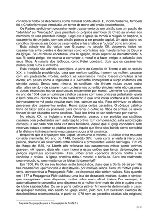 310
considerar todos os descrentes como material combustível. E, incidentalmente, também
foi o Cristianismo que introduziu um temor da morte até então desconhecido.
Os Padres apelidavam grosseiramente o casamento de um cristão com um pagão de
"adultério" ou "fornicação", pois prostituía os próprios membros de Cristo ao uni-los aos
membros de uma prostituta herege. Logo que a Igreja se tornou a religião do Império, o
casamento de um judeu com um cristão passou a ser pecado capital. Um após outro, os
concílios denunciaram todos os casamentos entre cristãos e "outros" como um crime.
Esta atitude era tão vulgar que Graciano, no século XII, descreveu todos os
casamentos entre crentes e descrentes como «contrários aos mandamentos de Deus e
da Igreja». Se um cristão encetasse uma tal ligação, devia separar-se imediatamente. A
sua fé corria perigo, ele estava a corromper a moral e a fazer perigar a salvação dos
seus filhos. A maioria dos teólogos, como Peter Lombard, dizia que os casamentos
mistos eram nulos e inválidos.
Esta tradição não admitia excepções. A partir do Concílio de Trento, e até ao século
XIX, a Inquisição providenciou para que nenhum católico, homem ou mulher, casasse
com um protestante. Porém, embora os casamentos mistos fossem contrários à lei
divina, em países como a Inglaterra e a Alemanha começaram a surgir costumes em
sentido oposto. Sendo uma minoria, os católicos não tinham muitas vezes outra
alternativa senão a de casarem com protestantes ou então simplesmente não casarem.
E outras excepções houve autorizadas oficialmente por Roma. Clemente VIII permitiu,
no ano de 1604, que um príncipe católico casasse com uma princesa protestante «para
o bem comum». Nunca ficou muito claro como é que uma coisa contrária à lei divina e
intrinsecamente má podia resultar num bem, comum ou não. Para minimizar os efeitos
perversos dos casamentos mistos, Roma exigia certas garantias. O cônjuge católico
tinha de fazer todos os possíveis para converter o outro; os filhos de ambos os sexos
tinham de ser educados como católicos. Tudo isto tinha de ser confirmado por escrito.
No século XIX, na Inglaterra e na Alemanha, passou a ser proibido aos católicos
casarem com protestantes sem autorização prévia. Em compensação, esta autorização
começou a ser dada com cada vez mais facilidade. Aquilo que a Igreja condenara sem
reservas estava a tornar-se prática comum. Aquilo que tinha sido banido como contrário
à lei divina e intrinsecamente mau passava agora a lei canónica.
Enquanto que a linguagem dos papas continuava a mesma, a prática tinha mudado
consideravelmente. No ano de 1748, Benedito XIV, numa carta enviada à hierarquia
polaca, chamava ao casamento entre católicos e protestantes «união sacrílega». Em 25
de Março de 1830, na Litteris alto referia-se aos casamentos mistos como «crimes
graves». «A Igreja», dizia ele, «tem horror a estas uniões que tantas deformações e
perigos espirituais apresentam». Tais uniões eram «pecados directos contra a lei
canónica e divina». A Igreja primitiva dizia o mesmo e baniu-os. Seria isto realmente
uma evolução ou uma mudança de ideias fundamental?
Em 1858, Pio IX, no seu habitual estilo bombástico, disse que a Santa Sé só permite
tais casamentos «perniciosos e detestáveis» por motivos sérios. Sem um motivo justo e
sério, acrescentava a Propaganda Fide∗
, as dispensas não seriam válidas. Mas quando
em 1877 a Propaganda Fide publicou uma lista de dezasseis motivos «justos e sérios»
que asseguravam uma dispensa, muitos deles eram afinal triviais. Por exemplo, é
automaticamente concedida uma dispensa se a mulher tiver mais de vinte e quatro anos
de idade (superadulta). Ou se a parte católica estiver firmemente determinada a casar
de qualquer maneira, não sendo na igreja, então, pelo civil. Um belíssimo exemplo de
desobediência recompensada. A partir de 1970 nem as garantias escritas são exigidas;
∗
Sagrada Congregação para a Propagação da Fé (N.T.)
 