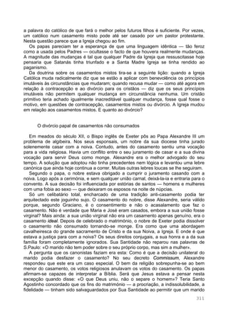 311
a palavra do católico de que fará o melhor pelos futuros filhos é suficiente. Por vezes,
um católico num casamento misto pode até ser casado por um pastor protestante.
Nesta questão parece que a Igreja chegou ao fim.
Os papas pareciam ter a esperança de que uma linguagem idêntica — tão feroz
como a usada pelos Padres — ocultasse o facto de que houvera realmente mudanças.
A magnitude das mudanças é tal que qualquer Padre da Igreja que ressuscitasse hoje
pensaria que Satanás tinha triunfado e a Santa Madre Igreja se tinha rendido ao
paganismo.
Da doutrina sobre os casamentos mistos tira-se a seguinte lição: quando a Igreja
Católica muda radicalmente diz que se estão a aplicar com benevolência os princípios
imutáveis às circunstâncias que mudaram; quando recusa mudar — como até agora em
relação à contracepção e ao divórcio para os cristãos — diz que os seus princípios
imutáveis não permitem qualquer mudança em circunstância nenhuma. Um cristão
primitivo teria achado igualmente inacreditável qualquer mudança, fosse qual fosse o
motivo, em questões de contracepção, casamentos mistos ou divórcio. A Igreja mudou
em relação aos casamentos mistos. E quanto ao divórcio?
O divórcio papal de casamentos não consumados
Em meados do século XII, o Bispo inglês de Exeter pôs ao Papa Alexandre III um
problema de algibeira. Nos seus esponsais, um nobre da sua diocese tinha jurado
solenemente casar com a noiva. Contudo, antes do casamento sentiu uma vocação
para a vida religiosa. Havia um conflito entre o seu juramento de casar e a sua divina
vocação para servir Deus como monge. Alexandre era o melhor advogado do seu
tempo. A solução que adoptou não tinha precedentes nem lógica e levantou uma lebre
canónica que ainda hoje continua a correr. Muitas outras lebres loucas se lhe seguiram.
Segundo o papa, o nobre estava obrigado a cumprir o juramento casando com a
noiva. Logo após a cerimónia, e sem qualquer união carnal, deixá-la-ia e entraria para o
convento. A sua decisão foi influenciada por estórias de santos — homens e mulheres
com uma fobia ao sexo — que deixaram os esposos na noite de núpcias.
Só um celibatário total, encharcado de uma tradição anti-casamento podia ter
arquitectado este joguinho sujo. O casamento do nobre, disse Alexandre, seria válido
porque, segundo Graciano, é o consentimento e não o acasalamento que faz o
casamento. Não é verdade que Maria e José eram casados, embora a sua união fosse
virginal? Mais ainda: a sua união virginal não era um casamento apenas genuíno, era o
casamento ideal. Depois de celebrado o matrimónio, o nobre de Exeter podia dissolver
o casamento não consumado tornando-se monge. Era como que uma abordagem
cavalheiresca do grande sacramento de Cristo e da sua Noiva, a Igreja. E onde é que
estava a justiça para com a noiva? Os seus direitos conjugais, a sua honra e a da sua
família foram completamente ignorados. Sua Santidade não reparou nas palavras de
S.Paulo: «O marido não tem poder sobre o seu próprio corpo, mas sim a mulher».
A pergunta que os canonistas faziam era esta: Como é que a decisão unilateral do
marido podia desfazer o casamento? No seu decreto Commissum, Alexandre
respondeu que este era um caso especial. O bem da religião sobrepunha-se ao bem
menor do casamento, os votos religiosos anulavam os votos do casamento. Os papas
afirmam-se capazes de interpretar a Bíblia. Será que Jesus estava a pensar nesta
excepção quando disse: «O que Deus uniu, não o separe o homem»? Teria Santo
Agostinho concordado que os fins do matrimónio — a procriação, a indissolubilidade, a
fidelidade — tinham sido salvaguardados por Sua Santidade ao permitir que um marido
 