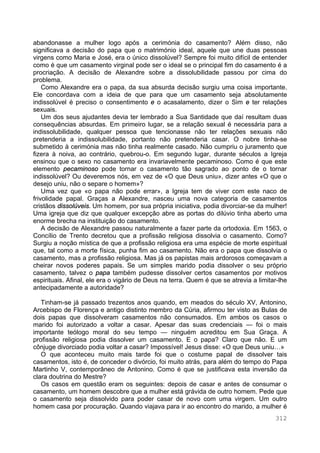 312
abandonasse a mulher logo após a cerimónia do casamento? Além disso, não
significava a decisão do papa que o matrimónio ideal, aquele que une duas pessoas
virgens como Maria e José, era o único dissolúvel? Sempre foi muito difícil de entender
como é que um casamento virginal pode ser o ideal se o principal fim do casamento é a
procriação. A decisão de Alexandre sobre a dissolubilidade passou por cima do
problema.
Como Alexandre era o papa, da sua absurda decisão surgiu uma coisa importante.
Ele concordava com a ideia de que para que um casamento seja absolutamente
indissolúvel é preciso o consentimento e o acasalamento, dizer o Sim e ter relações
sexuais.
Um dos seus ajudantes devia ter lembrado a Sua Santidade que daí resultam duas
consequências absurdas. Em primeiro lugar, se a relação sexual é necessária para a
indissolubilidade, qualquer pessoa que tencionasse não ter relações sexuais não
pretenderia a indissolubilidade, portanto não pretenderia casar. O nobre tinha-se
submetido à cerimónia mas não tinha realmente casado. Não cumpriu o juramento que
fizera à noiva, ao contrário, quebrou-o. Em segundo lugar, durante séculos a Igreja
ensinou que o sexo no casamento era invariavelmente pecaminoso. Como é que este
elemento pecaminoso pode tornar o casamento tão sagrado ao ponto de o tornar
indissolúvel? Ou deveremos nós, em vez de «O que Deus uniu», dizer antes «O que o
desejo uniu, não o separe o homem»?
Uma vez que «o papa não pode errar», a Igreja tem de viver com este naco de
frivolidade papal. Graças a Alexandre, nasceu uma nova categoria de casamentos
cristãos dissolúveis. Um homem, por sua própria iniciativa, podia divorciar-se da mulher!
Uma igreja que diz que qualquer excepção abre as portas do dilúvio tinha aberto uma
enorme brecha na instituição do casamento.
A decisão de Alexandre passou naturalmente a fazer parte da ortodoxia. Em 1563, o
Concílio de Trento decretou que a profissão religiosa dissolvia o casamento. Como?
Surgiu a noção mística de que a profissão religiosa era uma espécie de morte espiritual
que, tal como a morte física, punha fim ao casamento. Não era o papa que dissolvia o
casamento, mas a profissão religiosa. Mas já os papistas mais ardorosos começavam a
cheirar novos poderes papais. Se um simples marido podia dissolver o seu próprio
casamento, talvez o papa também pudesse dissolver certos casamentos por motivos
espirituais. Afinal, ele era o vigário de Deus na terra. Quem é que se atrevia a limitar-lhe
antecipadamente a autoridade?
Tinham-se já passado trezentos anos quando, em meados do século XV, Antonino,
Arcebispo de Florença e antigo distinto membro da Cúria, afirmou ter visto as Bulas de
dois papas que dissolveram casamentos não consumados. Em ambos os casos o
marido foi autorizado a voltar a casar. Apesar das suas credenciais — foi o mais
importante teólogo moral do seu tempo — ninguém acreditou em Sua Graça. A
profissão religiosa podia dissolver um casamento. E o papa? Claro que não. E um
cônjuge divorciado podia voltar a casar? Impossível! Jesus disse: «O que Deus uniu…»
O que aconteceu muito mais tarde foi que o costume papal de dissolver tais
casamentos, isto é, de conceder o divórcio, foi muito atrás, para além do tempo do Papa
Martinho V, contemporâneo de Antonino. Como é que se justificava esta inversão da
clara doutrina do Mestre?
Os casos em questão eram os seguintes: depois de casar e antes de consumar o
casamento, um homem descobre que a mulher está grávida de outro homem. Pede que
o casamento seja dissolvido para poder casar de novo com uma virgem. Um outro
homem casa por procuração. Quando viajava para ir ao encontro do marido, a mulher é
 