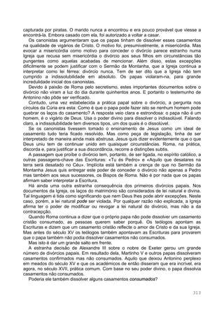 313
capturada por piratas. O marido nunca a encontrou e era pouco provável que viesse a
encontrá-la. Embora casado com ela, foi autorizado a voltar a casar.
Os canonistas argumentaram que os papas tinham de dissolver esses casamentos
na qualidade de vigários de Cristo. O motivo foi, presumivelmente, a misericórdia. Mas
evocar a misericórdia como motivo para conceder o divórcio parece estranho numa
Igreja que recusa sem misericórdia o divórcio aos seus filhos em circunstâncias tão
pungentes como aquelas acabadas de mencionar. Além disso, estas excepções
dificilmente se podem justificar com o Sermão da Montanha, que a Igreja continua a
interpretar como lei férrea: divórcio nunca. Tem de ser dito que a Igreja não tem
cumprido a indissolubilidade em absoluto. Os papas violaram-na, para grande
incredulidade inicial dos canonistas.
Devido à paixão de Roma pelo secretismo, estes importantes documentos sobre o
divórcio não viram a luz do dia durante quinhentos anos. E portanto o testemunho de
Antonino não pôde ser verificado.
Contudo, uma vez estabelecida a prática papal sobre o divórcio, a pergunta nos
círculos da Cúria era esta: Como é que o papa pode fazer isto se nenhum homem pode
quebrar os laços do casamento? A resposta veio clara e estrondosa: o papa não é um
homem, é o vigário de Deus. Usa o poder divino para dissolver o indissolúvel. Falando
claro, a indissolubilidade tem diversos tipos, um dos quais é o dissolúvel.
Se os canonistas tivessem tomado o ensinamento de Jesus como um ideal de
casamento tudo teria ficado resolvido. Mas como peça de legislação, tinha de ser
interpretado de maneira ainda mais abstrusa. Jesus quis dizer evidentemente que o que
Deus uniu tem de continuar unido em quaisquer circunstâncias. Roma, na prática,
discorda e, para justificar a sua discordância, recorre a distinções subtis.
A passagem que proíbe o divórcio tem, portanto, de ser ligada, no espírito católico, a
outras passagens-chave das Escrituras: «Tu és Pedro» e «Aquilo que desatares na
terra será desatado no Céu». Implícita está também a crença de que no Sermão da
Montanha Jesus quis entregar este poder de conceder o divórcio não apenas a Pedro
mas também aos seus sucessores, os Bispos de Roma. Não é por nada que os papas
afirmam saber interpretar a Escritura.
Há ainda uma outra estranha consequência dos primeiros divórcios papais. Nos
documentos da Igreja, os laços do matrimónio são considerados de lei natural e divina.
Tal linguagem é tida como significando que nem Deus lhes pode abrir excepções. Neste
caso, porém, a lei natural pode ser violada. Por qualquer razão não explicada, a Igreja
afirma ter o poder de modificar ou revogar a lei natural do divórcio, mas não a da
contracepção.
Quando Roma continua a dizer que o próprio papa não pode dissolver um casamento
cristão consumado, as pessoas querem saber porquê. Os teólogos apontam as
Escrituras e dizem que um casamento cristão reflecte o amor de Cristo e da sua Igreja.
Mas antes do século XV os teólogos também apontavam as Escrituras para provarem
que o papa também não podia dissolver casamentos não consumados.
Mas isto é dar um grande salto em frente.
A estranha decisão de Alexandre III sobre o nobre de Exeter gerou um grande
número de divórcios papais. Em resultado dela, Martinho V e outros papas dissolveram
casamentos confirmados mas não consumados. Aquilo que deixou Antonino perplexo
em meados do século XV e que os académicos de então disseram que era incrível, era
agora, no século XVII, prática comum. Com base no seu poder divino, o papa dissolvia
casamentos não consumados.
Poderia ele também dissolver alguns casamentos consumados?
 