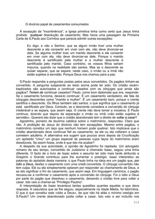 314
O divórcio papal de casamentos consumados
À excepção da "incontinência", a Igreja primitiva tinha como certo que Jesus tinha
proibido qualquer dissolução de casamento. Mas havia uma passagem da Primeira
Carta de S.Paulo aos Coríntios que parecia admitir outras excepções:
Eu digo, e não o Senhor, que se algum irmão tiver uma mulher
descrente e ela consentir em viver com ele, não deve divorciar-se
dela. Se alguma mulher tiver um marido descrente e ele consentir
em viver com ela, não deve divorciar-se dele. Porque o marido
descrente é santificado pela mulher e a mulher descrente é
santificada pelo marido. Caso contrário, os vossos filhos seriam
impuros, quando na realidade são santos. Mas se o descrente se
quiser separar, que se separe; neste caso, o irmão ou a irmã não
estão sujeitos à servidão. Porque Deus nos chamou para a paz.
S.Paulo respondia a perguntas postas pelos seus convertidos. Os pagãos tinham-se
convertido. A pergunta subjacente ao texto acima pode ter sido: Os cristão recém-
baptizados são autorizados a continuar casados com os cônjuges que ainda são
pagãos? Teriam de continuar casados? Paulo, como bom diplomata que era, responde:
Se o casamento funciona, deixá-lo continuar. É um casamento verdadeiro; ele fala de
cônjuges descrentes como "marido e mulher". É um casamento bom, porque o crente
santifica o descrente. Os filhos também são santos, o que significa que o casamento já
está santificado por Deus. Contudo, se o descrente considera a conversão do cônjuge
intolerável e se separa, que assim seja. O crente não deve tomar a iniciativa. E Paulo
continua, dizendo que depois da separação o irmão ou irmã «não estão sujeitos à
servidão». Quererá isto dizer que o cristão abandonado tem o direito de voltar a casar?
Agostinho, pioneiro da doutrina católica sobre o matrimónio, respondeu: Claro que
não. A proibição de Jesus do divórcio não tem excepções. Mesmo entre pagãos, o
matrimónio constitui um laço que nenhum homem pode quebrar. Isto implicava que o
cristão abandonado deve continuar fiel ao casamento; se ele ou ela voltarem a casar
cometem adultério. A alternativa era sugerir que poucos anos depois da Crucificação
um apóstolo "criou" um grupo especial de pessoas cujos laços do matrimónio eram
dissolúveis. Se assim fosse, onde é que isto iria acabar?
A despeito da sua autoridade, a opinião de Agostinho foi rejeitada. Um advogado
romano do seu tempo, convertido do Judaísmo e chamado Isaac, seguiu uma linha
diferente. O facto de o livro de Isaac sobre o assunto ter sido mais tarde atribuído a
Gregório o Grande contribuiu para lhe aumentar o prestígio. Isaac interpretou as
palavras do apóstolo desta maneira: o que Paulo tinha na ideia era um pagão que, por
ódio a Deus, desfaz o casamento com uma cristã convertida. O cônjuge convertido não
tem culpa. Ele ou ela simplesmente optaram por responder ao chamamento de Deus, e
se isto significar o fim do casamento, que assim seja. Em linguagem canónica, o pagão
recusou-se a confirmar o casamento após a conversão do cônjuge. Foi o ódio a Deus
por parte do pagão que dissolveu o casamento, deixando o cristão livre para voltar a
casar. Isto veio a chamar-se “Privilégio Paulino“.
A interpretação de Isaac levantava tantas questões quantas aquelas a que dava
resposta. A casuística que se lhe seguiu, especialmente na Idade Média, foi labiríntica.
O que é que constitui este «ódio a Deus», de que não há aliás o mínimo vestígio em
S.Paulo? Um crente abandonado podia voltar a casar. Isto veio a ser incluído nos
 