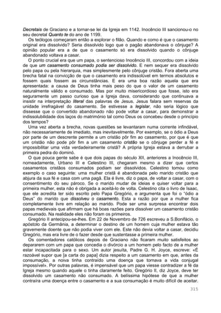 315
Decretais de Graciano e a tornar-se lei da Igreja em 1142. Inocêncio III sancionou-o no
seu decretal Quanto te do ano de 1199.
Os teólogos começaram então a explorar o filão. Quando e como é que o casamento
original era dissolvido? Seria dissolvido logo que o pagão abandonava o cônjuge? A
opinião popular era a de que o casamento só era dissolvido quando o cônjuge
abandonado voltava a casar.
O ponto crucial era que um papa, o sentencioso Inocêncio III, concordou com a ideia
de que um casamento consumado podia ser dissolvido. E nem sequer era dissolvido
pelo papa ou pela hierarquia, mas simplesmente pelo cônjuge cristão. Fora aberta uma
brecha fatal na convicção de que o casamento era indissolúvel em termos absolutos e
fossem quais fossem as circunstâncias. E era uma boa razão aquela que era
apresentada: a causa de Deus tinha mais peso do que o valor de um casamento
naturalmente válido e consumado. Mas por muito misericordioso que fosse, isto era
seguramente um passo curioso que a Igreja dava, considerando que continuava a
insistir na interpretação literal das palavras de Jesus. Jesus falara sem reservas da
unidade irrefragável do casamento. Se estivesse a legislar, não seria lógico que
dissesse que o convertido abandonado não pode voltar a casar, para demonstrar a
indissolubilidade dos laços do matrimónio tal como Deus os concebeu desde o princípio
dos tempos?
Uma vez aberta a brecha, novas questões se levantaram numa corrente infindável,
não necessariamente de imediato, mas inevitavelmente. Por exemplo, se o ódio a Deus
por parte de um descrente permite a um cristão pôr fim ao casamento, por que é que
um cristão não pode pôr fim a um casamento cristão se o cônjuge perder a fé e
impossibilitar uma vida verdadeiramente cristã? A própria Igreja estava a derrubar a
primeira pedra do dominó.
O que pouca gente sabe é que dois papas do século XII, anteriores a Inocêncio III,
nomeadamente, Urbano III e Celestino III, chegaram mesmo a dizer que certos
casamentos cristãos consumados podiam ser dissolvidos. Celestino tomou como
exemplo o caso seguinte: uma mulher cristã é abandonada pelo marido cristão que
abjura da sua fé e casa com uma pagã. Ela é livre, diz o papa, de voltar a casar, com o
consentimento do seu pároco. Se o marido mudar de ideias e quiser voltar para a
primeira mulher, esta não é obrigada a aceitá-lo de volta. Celestino cita o livro de Isaac,
que ele acredita ter sido escrito pelo Papa Gregório, e argumenta que foi o “ódio a
Deus” do marido que dissolveu o casamento. Esta a razão por que a mulher fica
completamente livre em relação ao marido. Pode ser uma surpresa encontrar dois
papas medievais que afirmam que há boas razões para dissolver um casamento cristão
consumado. Na realidade eles não foram os primeiros.
Gregório II antecipou-se-lhes. Em 22 de Novembro de 726 escreveu a S.Bonifácio, o
apóstolo da Germânia, a determinar o destino de um homem cuja mulher estava tão
gravemente doente que não podia viver com ele. Este não devia voltar a casar, decidiu
Gregório, mas era livre de o fazer desde que sustentasse a primeira mulher.
Os comentadores católicos depois de Graciano não ficaram muito satisfeitos ao
depararem com um papa que concedia o divórcio a um homem pelo facto de a mulher
estar incapacitada para o sexo. Um autor jesuíta, Padre G. H. Joyce, escreve: «É
razoável supor que [a carta do papa] dizia respeito a um casamento em que, antes da
consumação, a noiva tinha contraído uma doença que tornava a vida conjugal
impossível». Por outras palavras, é impensável que um papa viesse contradizer a fé da
Igreja mesmo quando aquele o tinha claramente feito. Gregório II, diz Joyce, deve ter
dissolvido um casamento não consumado. A belíssima hipótese de que a mulher
contraíra uma doença entre o casamento e a sua consumação é muito difícil de aceitar.
 