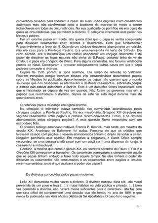 317
convertidos casados para voltarem a casar. As suas uniões originais eram casamentos
autênticos mas não confirmados após o baptismo do escravo de modo a serem
indissolúveis em todas as circunstâncias. Na sua qualidade de pontífice ele era o juiz de
quais as circunstâncias que permitiam o divórcio. E delegava livremente este poder nos
bispos e padres.
Foi um enorme passo em frente. Isto queria dizer que o papa se sentia competente
para dissolver casamentos entre crentes e descrentes. Com que fundamento?
Presumivelmente a favor da fé. Quando um cônjuge descrente abandonava um cristão,
não era caso para o Privilégio Paulino. Era uma reviravolta no texto de S.Paulo. Em
certo sentido, era o mesmo que um cristão abandonar um cônjuge descrente. Este
poder de dissolver os laços naturais não vinha de S.Paulo, portanto tinha de vir de
Cristo, e o papa era o Vigário de Cristo. Para alguns canonistas, isto foi uma verdadeira
prenda de Natal. Começaram a procurar cobiçosamente outros casos em que o papa
pudesse conceder o divórcio.
Depois de 1585, porém, a Cúria acalmou. Era tempo de reflexão no Vaticano.
Ficaram tranquilos porque nenhum desses três extraordinários documentos papais
sobre as Missões foi publicado. Aparentemente, os papas não queriam que o mundo
soubesse que nos bastidores se atarefavam a desfazer casamentos, sobretudo porque
o estado não estava autorizado a fazê-lo. Este é um daqueles factos espantosos com
que o historiador se depara de vez em quando. Não foram os governos mas sim o
papado que re-introduziu o divórcio, depois de este ter sido ilegal durante mais de
quatrocentos anos.
O potencial para a mudança era agora enorme.
No princípio, o interesse estava centrado nos convertidos abandonados pelos
cônjuges pagãos: o Privilégio Paulino. Na era missionária, Gregório XIII dissolveu em
segredo casamentos entre pagãos e cristãos recém-convertidos. Então, e os cristãos
abandonados pelos cônjuges pagãos? A esta questão Roma respondeu com um
estrondoso Não.
O primeiro teólogo americano notável, Francis P. Kenrick, mais tarde, em meados do
século XIX, Arcebispo de Baltimore, foi audaz. Pensava ele que os cristãos que
tivessem casado com pagãos e fossem abandonados tinham o direito de voltar a casar.
Ninguém partilhava esta opinião. Em resposta a perguntas, o Santo Ofício sempre
respondeu: se uma pessoa cristã casar com um pagã com uma dispensa da Igreja, o
casamento é indissolúvel.
Contudo, à medida que corria o século XIX, os decretos secretos de Paulo II, Pio V e
Gregório XIII começaram a transpirar. Os canonistas começaram a compreender aquilo
que os papas tinham andado a fazer todo aquele tempo. Se eles tinham o poder de
dissolver os casamentos não consumados e os casamentos entre pagãos e cristãos
recém-convertidos, onde é que acabava o poder dos papas?
Os divórcios concedidos pelos papas modernos
Leão XIII denunciou muitas vezes o divórcio. O divórcio nasceu, dizia ele, «da moral
pervertida de um povo e leva […] a maus hábitos na vida pública e privada. […] Uma
vez permitido o divórcio, não haverá meios suficientes para o controlar». Isto faz com
que seja difícil de compreender uma decisão que ele tomou no ano de 1894 e que
nunca foi publicada nas Acta oficiais (Actos da Sé Apostólica). O caso foi o seguinte:
 