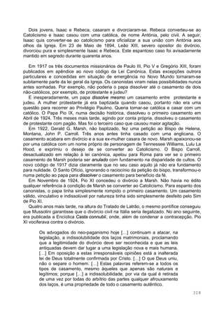 318
Dois jovens, Isaac e Rebeca, casaram e divorciaram-se. Rebeca converteu-se ao
Catolicismo e Isaac casou com uma católica, de nome Antónia, pelo civil. A seguir,
Isaac quis converter-se ao catolicismo para oficializar a sua união com Antónia aos
olhos da Igreja. Em 23 de Maio de 1894, Leão XIII, severo opositor do divórcio,
divorciou pura e simplesmente Isaac e Rebeca. Este espantoso caso foi avisadamente
mantido em segredo durante quarenta anos.
Em 1917 os três documentos missionários de Paulo III, Pio V e Gregório XIII, foram
publicados em apêndice ao novo código da Lei Canónica. Estas excepções outrora
particulares e concedidas em situação de emergência no Novo Mundo tornaram-se
subitamente parte da lei geral da Igreja. Os canonistas viram nelas possibilidades nunca
antes sonhadas. Por exemplo, não poderia o papa dissolver até o casamento de dois
não-católicos, por exemplo, de protestante e judeu?
E inesperadamente, um papa dissolve mesmo um casamento entre protestante e
judeu. A mulher protestante já era baptizada quando casou, portanto não era uma
questão para recorrer ao Privilégio Paulino. Queria tornar-se católica e casar com um
católico. O Papa Pio IX, numa decisão histórica, dissolveu o primeiro casamento em
Abril de 1924. Três meses mais tarde, agindo por conta própria, dissolveu o casamento
de protestante com pagão. Mas foi o terceiro caso que causou maior agitação.
Em 1922, Gerald G. Marsh, não baptizado, fez uma petição ao Bispo de Helena,
Montana, John P. Carroll. Três anos antes tinha casado com uma anglicana. O
casamento acabara em divórcio e a sua ex-mulher casara de novo. Marsh apaixonou-se
por uma católica com um nome próprio de personagem de Tennessee Williams, Lulu La
Hood, e exprimiu o desejo de se converter ao Catolicismo. O Bispo Carroll,
desactualizado em relação à lei canónica, apelou para Roma para ver se o primeiro
casamento de Marsh poderia ser anulado com fundamento na disparidade de cultos. O
novo código de 1917 dizia claramente que no seu caso aquilo já não era fundamento
para nulidade. O Santo Ofício, ignorando o raciocínio da petição do bispo, transformou-o
numa petição ao papa para dissolver o casamento para benefício da fé.
Em Novembro de 1924, Pio XI concedeu o divórcio a Marsh. Não havia no édito
qualquer referência à condição de Marsh se converter ao Catolicismo. Para espanto dos
canonistas, o papa tinha simplesmente rompido o primeiro casamento. Um casamento
válido, vinculativo e indissolúvel por natureza tinha sido simplesmente desfeito pelo Sim
de Pio XI.
Quatro anos mais tarde, na altura do Tratado de Latrão, o mesmo pontífice conseguiu
que Mussolini garantisse que o divórcio civil na Itália seria ilegalizado. No ano seguinte,
era publicada a Encíclica Casta connubii, onde, além de condenar a contracepção, Pio
XI vociferava contra o divórcio.
Os advogados do neo-paganismo hoje […] continuam a atacar, na
legislação, a indissolubilidade dos laços matrimoniais, proclamando
que a legitimidade do divórcio deve ser reconhecida e que as leis
antiquadas devem dar lugar a uma legislação nova e mais humana.
[…] Em oposição a estas irresponsáveis opiniões está a inalterada
lei de Deus totalmente confirmada por Cristo. […] O que Deus uniu,
não o separe o homem. […] Estas palavras referem-se a todos os
tipos de casamento, mesmo àqueles que apenas são naturais e
legítimos; porque […] a indissolubilidade, por via da qual é retirada
de uma vez por todas do arbítrio das partes qualquer afrouxamento
dos laços, é uma propriedade de todo o casamento autêntico.
 