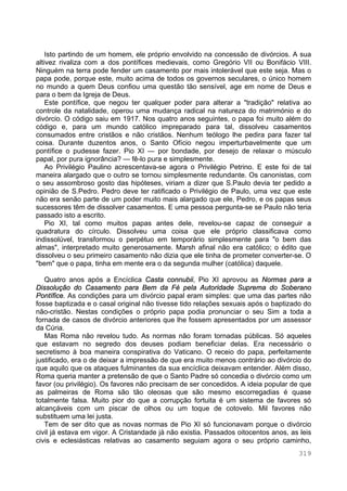 319
Isto partindo de um homem, ele próprio envolvido na concessão de divórcios. A sua
altivez rivaliza com a dos pontífices medievais, como Gregório VII ou Bonifácio VIII.
Ninguém na terra pode fender um casamento por mais intolerável que este seja. Mas o
papa pode, porque este, muito acima de todos os governos seculares, o único homem
no mundo a quem Deus confiou uma questão tão sensível, age em nome de Deus e
para o bem da Igreja de Deus.
Este pontífice, que negou ter qualquer poder para alterar a "tradição" relativa ao
controle da natalidade, operou uma mudança radical na natureza do matrimónio e do
divórcio. O código saiu em 1917. Nos quatro anos seguintes, o papa foi muito além do
código e, para um mundo católico impreparado para tal, dissolveu casamentos
consumados entre cristãos e não cristãos. Nenhum teólogo lhe pedira para fazer tal
coisa. Durante duzentos anos, o Santo Ofício negou imperturbavelmente que um
pontífice o pudesse fazer. Pio XI — por bondade, por desejo de relaxar o músculo
papal, por pura ignorância? — fê-lo pura e simplesmente.
Ao Privilégio Paulino acrescentava-se agora o Privilégio Petrino. E este foi de tal
maneira alargado que o outro se tornou simplesmente redundante. Os canonistas, com
o seu assombroso gosto das hipóteses, viriam a dizer que S.Paulo devia ter pedido a
opinião de S.Pedro. Pedro deve ter ratificado o Privilégio de Paulo, uma vez que este
não era senão parte de um poder muito mais alargado que ele, Pedro, e os papas seus
sucessores têm de dissolver casamentos. E uma pessoa pergunta-se se Paulo não teria
passado isto a escrito.
Pio XI, tal como muitos papas antes dele, revelou-se capaz de conseguir a
quadratura do círculo. Dissolveu uma coisa que ele próprio classificava como
indissolúvel, transformou o perpétuo em temporário simplesmente para "o bem das
almas", interpretado muito generosamente. Marsh afinal não era católico; o édito que
dissolveu o seu primeiro casamento não dizia que ele tinha de prometer converter-se. O
"bem" que o papa, tinha em mente era o da segunda mulher (católica) daquele.
Quatro anos após a Encíclica Casta connubii, Pio XI aprovou as Normas para a
Dissolução do Casamento para Bem da Fé pela Autoridade Suprema do Soberano
Pontífice. As condições para um divórcio papal eram simples: que uma das partes não
fosse baptizada e o casal original não tivesse tido relações sexuais após o baptizado do
não-cristão. Nestas condições o próprio papa podia pronunciar o seu Sim a toda a
fornada de casos de divórcio anteriores que lhe fossem apresentados por um assessor
da Cúria.
Mas Roma não revelou tudo. As normas não foram tornadas públicas. Só aqueles
que estavam no segredo dos deuses podiam beneficiar delas. Era necessário o
secretismo à boa maneira conspirativa do Vaticano. O receio do papa, perfeitamente
justificado, era o de deixar a impressão de que era muito menos contrário ao divórcio do
que aquilo que os ataques fulminantes da sua encíclica deixavam entender. Além disso,
Roma queria manter a pretensão de que o Santo Padre só concedia o divórcio como um
favor (ou privilégio). Os favores não precisam de ser concedidos. A ideia popular de que
as palmeiras de Roma são tão oleosas que são mesmo escorregadias é quase
totalmente falsa. Muito pior do que a corrupção fortuita é um sistema de favores só
alcançáveis com um piscar de olhos ou um toque de cotovelo. Mil favores não
substituem uma lei justa.
Tem de ser dito que as novas normas de Pio XI só funcionavam porque o divórcio
civil já estava em vigor. A Cristandade já não existia. Passados oitocentos anos, as leis
civis e eclesiásticas relativas ao casamento seguiam agora o seu próprio caminho,
 