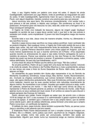 32
Hoje, o seu Vigário habita um palácio com onze mil salas. E depois há ainda
Castelgandolfo, sobranceiro ao Lago Albano, onde os pontífices se resguardam do calor
do verão. O belo Castelgandolfo, ligeiramente maior do que o Vaticano, foi onde João
Paulo, com algum dispêndio, mandou construir uma piscina para seu uso pessoal.
Jesus renunciou aos seus bens. Ele ensinava constantemente: «Vai vender tudo o
que possuis e dá aos pobres, e depois vem comigo». Ele condenava os ricos e os
poderosos. Armazenai para vós tesouros no Céu, dizia ele, onde nem a ferrugem nem a
traça conseguem estragá-los.
O Vigário de Cristo vive rodeado de tesouros, alguns de origem pagã. Qualquer
sugestão no sentido de que o papa devia vender tudo o que tem e dar aos pobres é
recebida com irrisão, como impraticável. O jovem rico dos Evangelhos reagiu da mesma
maneira.
Durante toda a sua vida, Jesus viveu de maneira simples; morreu nu, oferecendo o
seu sacrifício na cruz.
Quando o papa renova esse sacrifício na missa solene pontifical, maior contraste não
se poderia imaginar. Sem qualquer ironia, o Vigário de Cristo está vestido de ouro e das
sedas mais caras. Isto tem sido frequentemente fonte de escândalo. Por exemplo, no
século XIV o grande Petrarca descrevia assim uma missa papal em Avignon, que era
muito menos esplendorosa do que a recente cerimónia em S.Pedro: «Fico espantado
quando recordo os antecessores do papa e vejo estes homens carregados de ouro e
vestidos de púrpura. Parece que estamos entre os reis dos Persas ou dos Partianos,
diante dos quais nos temos de prostrar e venerar. Ó apóstolos e primeiros papas, rudes
velhos definhados, foi para isto que trabalhastes, vós?»
O único título de Jesus foi Pilatos que lho atribuiu por troça: “Rei dos Judeus”.
No anuário pontifício, Pedro vê que o papa tem uma dúzia de títulos ilustres: incluindo
o de chefe de estado. Ele acharia o de Pontifex Maximus o mais surpreendente, porque
no seu tempo era esse o título do Sumo Sacerdote de Roma. Além disso, Jesus era
apenas um leigo.
Os assistentes do papa também têm títulos algo inesperados à luz do Sermão da
Montanha: Excelência, Eminência, Vossa Graça, Meu Senhor, Ilustre, Reverendíssimo,
etc.. Contudo os chapéus cardinalícios, que outrora renderam milhões aos cofres do
papa, são agora distribuídos gratuitamente. Mas suas Eminências continuam a vestir-se
como realezas, mesmo que as suas caudas tenham sido reduzidas recentemente de
alguns metros. As impressões é que contam. Aqueles que vestem púrpura e seda, vivem
em palácios, sentam-se em tronos — não lhes é fácil agir como servos de Deus ou
representar o Pobre de Nazaré perante os pobres e os famintos do mundo. João Paulo
apenas reuniu os seus cardeais por duas vezes. E em ambos os casos foi para discutir o
estado perigoso das finanças do Vaticano.
Pedro, sempre sem tostão, ficaria intrigado ao saber que, de acordo com o cânone
1518 do código de 1917, o seu sucessor é o «administrador e gestor supremo de todos
os bens da Igreja». E também que o Vaticano tem o seu próprio banco, que só admite
como cliente quem, além de sólidas referências, possa fornecer uma coisa que o próprio
Pedro nunca teve: um certificado de baptismo.
O celibato do clero, papa incluído, devia também surpreender Pedro, ao pensar como
Jesus o escolheu a ele sabendo que era casado.
E finalmente Pedro ficaria desconcertado só com o simples número de imagens em
S.Pedro. Ele e o Mestre, como judeus que eram, opunham-se às imagens religiosas.
Deus, cujo simples nome não podia ser pronunciado, também não podia ser
representado. Alguém que reside numa luz inacessível exige as maiores reticências.
 