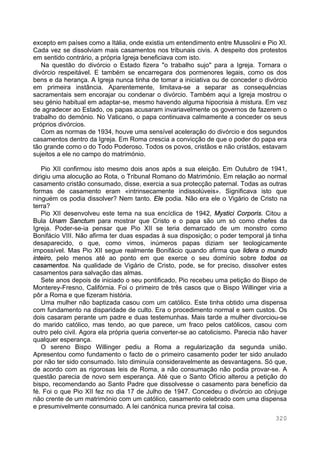 320
excepto em países como a Itália, onde existia um entendimento entre Mussolini e Pio XI.
Cada vez se dissolviam mais casamentos nos tribunais civis. A despeito dos protestos
em sentido contrário, a própria Igreja beneficiava com isto.
Na questão do divórcio o Estado fizera "o trabalho sujo" para a Igreja. Tornara o
divórcio respeitável. E também se encarregara dos pormenores legais, como os dos
bens e da herança. A Igreja nunca tinha de tomar a iniciativa ou de conceder o divórcio
em primeira instância. Aparentemente, limitava-se a separar as consequências
sacramentais sem encorajar ou condenar o divórcio. Também aqui a Igreja mostrou o
seu génio habitual em adaptar-se, mesmo havendo alguma hipocrisia à mistura. Em vez
de agradecer ao Estado, os papas acusaram invariavelmente os governos de fazerem o
trabalho do demónio. No Vaticano, o papa continuava calmamente a conceder os seus
próprios divórcios.
Com as normas de 1934, houve uma sensível aceleração do divórcio e dos segundos
casamentos dentro da Igreja. Em Roma crescia a convicção de que o poder do papa era
tão grande como o do Todo Poderoso. Todos os povos, cristãos e não cristãos, estavam
sujeitos a ele no campo do matrimónio.
Pio XII confirmou isto mesmo dois anos após a sua eleição. Em Outubro de 1941,
dirigiu uma alocução ao Rota, o Tribunal Romano do Matrimónio. Em relação ao normal
casamento cristão consumado, disse, exercia a sua protecção paternal. Todas as outras
formas de casamento eram «intrinsecamente indissolúveis». Significava isto que
ninguém os podia dissolver? Nem tanto. Ele podia. Não era ele o Vigário de Cristo na
terra?
Pio XII desenvolveu este tema na sua encíclica de 1942, Mystici Corporis. Citou a
Bula Unam Sanctum para mostrar que Cristo e o papa são um só como chefes da
Igreja. Poder-se-ia pensar que Pio XII se teria demarcado de um monstro como
Bonifácio VIII. Não afirma ter duas espadas à sua disposição; o poder temporal já tinha
desaparecido, o que, como vimos, inúmeros papas diziam ser teologicamente
impossível. Mas Pio XII segue realmente Bonifácio quando afirma que lidera o mundo
inteiro, pelo menos até ao ponto em que exerce o seu domínio sobre todos os
casamentos. Na qualidade de Vigário de Cristo, pode, se for preciso, dissolver estes
casamentos para salvação das almas.
Sete anos depois de iniciado o seu pontificado, Pio recebeu uma petição do Bispo de
Monterey-Fresno, Califórnia. Foi o primeiro de três casos que o Bispo Willinger viria a
pôr a Roma e que fizeram história.
Uma mulher não baptizada casou com um católico. Este tinha obtido uma dispensa
com fundamento na disparidade de culto. Era o procedimento normal e sem custos. Os
dois casaram perante um padre e duas testemunhas. Mais tarde a mulher divorciou-se
do marido católico, mas tendo, ao que parece, um fraco pelos católicos, casou com
outro pelo civil. Agora ela própria queria converter-se ao catolicismo. Parecia não haver
qualquer esperança.
O sereno Bispo Willinger pediu a Roma a regularização da segunda união.
Apresentou como fundamento o facto de o primeiro casamento poder ter sido anulado
por não ter sido consumado. Isto diminuía consideravelmente as desvantagens. Só que,
de acordo com as rigorosas leis de Roma, a não consumação não podia provar-se. A
questão parecia de novo sem esperança. Até que o Santo Ofício alterou a petição do
bispo, recomendando ao Santo Padre que dissolvesse o casamento para benefício da
fé. Foi o que Pio XII fez no dia 17 de Julho de 1947. Concedeu o divórcio ao cônjuge
não crente de um matrimónio com um católico, casamento celebrado com uma dispensa
e presumivelmente consumado. A lei canónica nunca previra tal coisa.
 