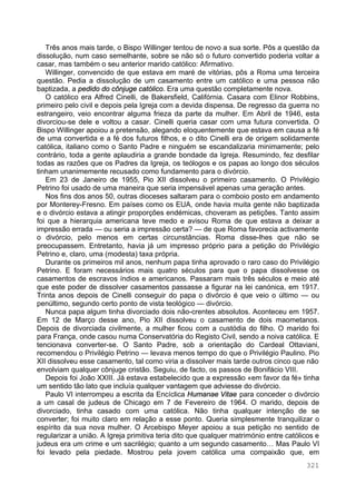 321
Três anos mais tarde, o Bispo Willinger tentou de novo a sua sorte. Pôs a questão da
dissolução, num caso semelhante, sobre se não só o futuro convertido poderia voltar a
casar, mas também o seu anterior marido católico: Afirmativo.
Willinger, convencido de que estava em maré de vitórias, pôs a Roma uma terceira
questão. Pedia a dissolução de um casamento entre um católico e uma pessoa não
baptizada, a pedido do cônjuge católico. Era uma questão completamente nova.
O católico era Alfred Cinelli, de Bakersfield, Califórnia. Casara com Elinor Robbins,
primeiro pelo civil e depois pela Igreja com a devida dispensa. De regresso da guerra no
estrangeiro, veio encontrar alguma frieza da parte da mulher. Em Abril de 1946, esta
divorciou-se dele e voltou a casar. Cinelli queria casar com uma futura convertida. O
Bispo Willinger apoiou a pretensão, alegando eloquentemente que estava em causa a fé
de uma convertida e a fé dos futuros filhos, e o dito Cinelli era de origem solidamente
católica, italiano como o Santo Padre e ninguém se escandalizaria minimamente; pelo
contrário, toda a gente aplaudiria a grande bondade da Igreja. Resumindo, fez desfilar
todas as razões que os Padres da Igreja, os teólogos e os papas ao longo dos séculos
tinham unanimemente recusado como fundamento para o divórcio.
Em 23 de Janeiro de 1955, Pio XII dissolveu o primeiro casamento. O Privilégio
Petrino foi usado de uma maneira que seria impensável apenas uma geração antes.
Nos fins dos anos 50, outras dioceses saltaram para o comboio posto em andamento
por Monterey-Fresno. Em países como os EUA, onde havia muita gente não baptizada
e o divórcio estava a atingir proporções endémicas, choveram as petições. Tanto assim
foi que a hierarquia americana teve medo e avisou Roma de que estava a deixar a
impressão errada — ou seria a impressão certa? — de que Roma favorecia activamente
o divórcio, pelo menos em certas circunstâncias. Roma disse-lhes que não se
preocupassem. Entretanto, havia já um impresso próprio para a petição do Privilégio
Petrino e, claro, uma (modesta) taxa própria.
Durante os primeiros mil anos, nenhum papa tinha aprovado o raro caso do Privilégio
Petrino. E foram necessários mais quatro séculos para que o papa dissolvesse os
casamentos de escravos índios e americanos. Passaram mais três séculos e meio até
que este poder de dissolver casamentos passasse a figurar na lei canónica, em 1917.
Trinta anos depois de Cinelli conseguir do papa o divórcio é que veio o último — ou
penúltimo, segundo certo ponto de vista teológico — divórcio.
Nunca papa algum tinha divorciado dois não-crentes absolutos. Aconteceu em 1957.
Em 12 de Março desse ano, Pio XII dissolveu o casamento de dois maometanos.
Depois de divorciada civilmente, a mulher ficou com a custódia do filho. O marido foi
para França, onde casou numa Conservatória do Registo Civil, sendo a noiva católica. E
tencionava converter-se. O Santo Padre, sob a orientação do Cardeal Ottaviani,
recomendou o Privilégio Petrino — levava menos tempo do que o Privilégio Paulino. Pio
XII dissolveu esse casamento, tal como viria a dissolver mais tarde outros cinco que não
envolviam qualquer cônjuge cristão. Seguiu, de facto, os passos de Bonifácio VIII.
Depois foi João XXIII. Já estava estabelecido que a expressão «em favor da fé» tinha
um sentido tão lato que incluía qualquer vantagem que adviesse do divórcio.
Paulo VI interrompeu a escrita da Encíclica Humanae Vitae para conceder o divórcio
a um casal de judeus de Chicago em 7 de Fevereiro de 1964. O marido, depois de
divorciado, tinha casado com uma católica. Não tinha qualquer intenção de se
converter; foi muito claro em relação a esse ponto. Queria simplesmente tranquilizar o
espírito da sua nova mulher. O Arcebispo Meyer apoiou a sua petição no sentido de
regularizar a união. A Igreja primitiva teria dito que qualquer matrimónio entre católicos e
judeus era um crime e um sacrilégio; quanto a um segundo casamento… Mas Paulo VI
foi levado pela piedade. Mostrou pela jovem católica uma compaixão que, em
 