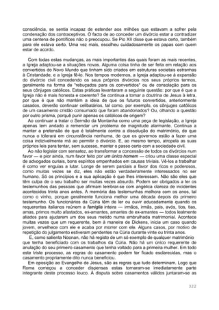 322
consciência, se sentia incapaz de estender aos milhões que estavam a sofrer pela
condenação dos contraceptivos. O facto de ao conceder um divórcio estar a contradizer
uma centena de pontífices não o preocupou. Se Pio XII disse que estava certo, também
para ele estava certo. Uma vez mais, escolheu cuidadosamente os papas com quem
estar de acordo.
Com todas estas mudanças, as mais importantes das quais foram as mais recentes,
a Igreja adaptou-se a situações novas. Alguma coisa tinha de ser feita em relação aos
convertidos do Novo Mundo que tinham sido criados em estruturas societais estranhas
à Cristandade, e a Igreja fê-lo. Nos tempos modernos, a Igreja adaptou-se à expansão
do divórcio civil concedendo os seus próprios divórcios nos seus próprios termos,
geralmente na forma de "rebuçados para os convertidos" ou de consolação para os
seus cônjuges católicos. Estas práticas levantaram a seguinte questão: por que é que a
Igreja não é mais honesta e coerente? Se continua a tomar a doutrina de Jesus à letra,
por que é que não mantém a ideia de que os futuros convertidos, anteriormente
casados, deverão continuar celibatários, tal como, por exemplo, os cônjuges católicos
de um casamento cristão consumado que foram abandonados? Ou, olhando a questão
por outro prisma, porquê punir apenas os católicos de origem?
Ao continuar a tratar o Sermão da Montanha como uma peça de legislação, a Igreja
apenas tem andado a remendar um problema de magnitude alarmante. Continua a
manter a pretensão de que é totalmente contra a dissolução do matrimónio, de que
nunca o tolerará em circunstância nenhuma, de que os governos estão a fazer uma
coisa indizivelmente má ao permitir o divórcio. E, ao mesmo tempo, atropela as suas
próprios leis para tentar, sem sucesso, manter o passo certo com a sociedade civil.
Ao não legislar com sensatez, ao transformar a concessão de todos os divórcios num
favor — e pior ainda, num favor feito por um único homem — criou uma classe especial
de advogados curiais, bons espíritos empenhados em causas triviais. Vê-los a trabalhar
é como ver enguias a lutar. Longe de serem parciais a favor dos ricos e poderosos,
como muitas vezes se diz, eles não estão verdadeiramente interessados no ser
humano. Só os princípios e a sua aplicação é que lhes interessam. Não são eles que
têm culpa de o seu trabalho ser muitas vezes absurdo. Podem ser obrigados a ler os
testemunhos das pessoas que afirmam lembrar-se com angélica clareza de incidentes
acontecidos trinta anos antes. A memória das testemunhas melhora com os anos, tal
como o vinho, porque geralmente funciona melhor uma década depois do primeiro
testemunho. Os funcionários da Cúria têm de ler ou ouvir educadamente quando os
requerentes italianos reúnem a famiglia inteira — irmãos, irmãs, pais, avós, tios, tias,
amas, primos muito afastados, ex-amantes, amantes de ex-amantes — todos lealmente
aliados para ajudarem um dos seus metido numa embrulhada matrimonial. Acontece
muitas vezes que um requerente, bem à maneira de Dickens, inicia um caso quando
jovem, envelhece com ele e acaba por morrer com ele. Alguns casos, por motivo de
repetição do julgamento estiveram pendentes na Cúria durante vinte ou trinta anos.
E, como salienta Noonan, não há registo de um só exemplo de qualquer matrimónio
que tenha beneficiado com os trabalhos da Cúria. Não há um único requerente de
anulação do seu primeiro casamento que tenha voltado para a primeira mulher. Em todo
este triste processo, as regras do casamento podem ter ficado esclarecidas, mas o
casamento propriamente dito nunca beneficiou.
Em oposição ao Evangelho de Jesus, são as regras que tudo determinam. Logo que
Roma começou a conceder dispensas estas tornaram-se imediatamente parte
integrante deste processo louco. À disputa sobre casamentos válidos juntaram-se as
 