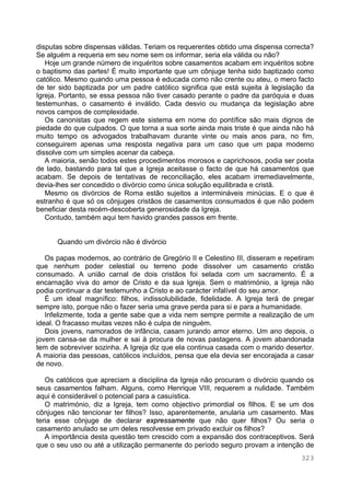 323
disputas sobre dispensas válidas. Teriam os requerentes obtido uma dispensa correcta?
Se alguém a requeria em seu nome sem os informar, seria ela válida ou não?
Hoje um grande número de inquéritos sobre casamentos acabam em inquéritos sobre
o baptismo das partes! É muito importante que um cônjuge tenha sido baptizado como
católico. Mesmo quando uma pessoa é educada como não crente ou ateu, o mero facto
de ter sido baptizada por um padre católico significa que está sujeita à legislação da
Igreja. Portanto, se essa pessoa não tiver casado perante o padre da paróquia e duas
testemunhas, o casamento é inválido. Cada desvio ou mudança da legislação abre
novos campos de complexidade.
Os canonistas que regem este sistema em nome do pontífice são mais dignos de
piedade do que culpados. O que torna a sua sorte ainda mais triste é que ainda não há
muito tempo os advogados trabalhavam durante vinte ou mais anos para, no fim,
conseguirem apenas uma resposta negativa para um caso que um papa moderno
dissolve com um simples acenar da cabeça.
A maioria, senão todos estes procedimentos morosos e caprichosos, podia ser posta
de lado, bastando para tal que a Igreja aceitasse o facto de que há casamentos que
acabam. Se depois de tentativas de reconciliação, eles acabam irremediavelmente,
devia-lhes ser concedido o divórcio como única solução equilibrada e cristã.
Mesmo os divórcios de Roma estão sujeitos a intermináveis minúcias. E o que é
estranho é que só os cônjuges cristãos de casamentos consumados é que não podem
beneficiar desta recém-descoberta generosidade da Igreja.
Contudo, também aqui tem havido grandes passos em frente.
Quando um divórcio não é divórcio
Os papas modernos, ao contrário de Gregório II e Celestino III, disseram e repetiram
que nenhum poder celestial ou terreno pode dissolver um casamento cristão
consumado. A união carnal de dois cristãos foi selada com um sacramento. É a
encarnação viva do amor de Cristo e da sua Igreja. Sem o matrimónio, a Igreja não
podia continuar a dar testemunho a Cristo e ao carácter infalível do seu amor.
É um ideal magnífico: filhos, indissolubilidade, fidelidade. A Igreja terá de pregar
sempre isto, porque não o fazer seria uma grave perda para si e para a humanidade.
Infelizmente, toda a gente sabe que a vida nem sempre permite a realização de um
ideal. O fracasso muitas vezes não é culpa de ninguém.
Dois jovens, namorados de infância, casam jurando amor eterno. Um ano depois, o
jovem cansa-se da mulher e sai à procura de novas pastagens. A jovem abandonada
tem de sobreviver sozinha. A Igreja diz que ela continua casada com o marido desertor.
A maioria das pessoas, católicos incluídos, pensa que ela devia ser encorajada a casar
de novo.
Os católicos que apreciam a disciplina da Igreja não procuram o divórcio quando os
seus casamentos falham. Alguns, como Henrique VIII, requerem a nulidade. Também
aqui é considerável o potencial para a casuística.
O matrimónio, diz a Igreja, tem como objectivo primordial os filhos. E se um dos
cônjuges não tencionar ter filhos? Isso, aparentemente, anularia um casamento. Mas
teria esse cônjuge de declarar expressamente que não quer filhos? Ou seria o
casamento anulado se um deles resolvesse em privado excluir os filhos?
A importância desta questão tem crescido com a expansão dos contraceptivos. Será
que o seu uso ou até a utilização permanente do período seguro provam a intenção de
 