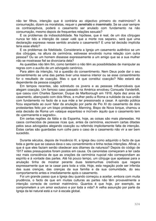 324
não ter filhos, intenção que é contrária ao objectivo primeiro do matrimónio? A
consumação, dizem os moralistas, requer o penetratio e inseminatio. Se se usar sempre
os contraceptivos, poderá o casamento ser anulado com fundamento na não
consumação, mesmo depois de frequentes relações sexuais?
E os problemas da indissolubilidade. Na hipótese, que é real, de um dos cônjuges
nunca ter tido a intenção de casar «até que a morte nos separe», será que uma
declaração expressa nesse sentido anularia o casamento? E uma tal decisão implícita
teria esse efeito?
E os problemas da fidelidade. Consideraria a Igreja um casamento autêntico se um
dos cônjuges, na altura da cerimónia, estivesse envolvido numa relação com outra
pessoa? Ou se um homem dissesse expressamente a um amigo que se a sua mulher
não se mostrasse fiel se divorciaria dela?
As questões não têm fim, como também o não têm as possibilidades de manipular as
regras com o auxílio de um advogado canónico.
Para além da intenção, há a questão do consentimento. Nem Deus pode dar o seu
consentimento se uma das partes tiver uma reserva interior ou se esse consentimento
for o resultado de coacção. Mas o que é que constitui coacção? Não estará ela
dependente da pessoa coagida?
Em tempos recentes, são sobretudo os jovens e as pessoas influenciáveis que
alegam coacção. Um famoso caso passado na América envolveu Consuela Vanderbilt,
que casou com Charles Spencer, Duque de Marlborough em 1916. Após dez anos de
casamento, abençoado com dois filhos, a mulher pediu a Roma a nulidade da sua união
com fundamento no facto de a sua mãe a ter pressionado a casar. A opinião pública
ficou espantada ao ouvir falar da anulação por parte de Pio XI do casamento de dois
protestantes feito por um bispo protestante. Manning, Bispo de Nova Iorque, chamou a
esta decisão de Roma um «ataque espantoso e incrível» àquilo que o casamento tem
de «permanente e sagrado».
Em certas regiões da Itália e da Espanha, hoje, as coisas são mais planeadas. Há
casos conhecidos de pessoas ricas que, antes da cerimónia, escrevem cartas ditadas
pelos seus advogados alegando coacção ou referindo implicitamente falta de intenção.
Estas cartas são guardadas num cofre para o caso de o casamento não vir a ser bem
sucedido.
Durante séculos, depois de Inocêncio III, a Igreja deu como adquirido o facto de que
toda a gente que se casava dava o seu consentimento e tinha rectas intenções. Afinal, o
que é que eles faziam senão obedecer aos ditames da natureza? Depois do código de
1917 estes pressupostos foram postos em causa. Os canonistas começaram a ter cada
vez mais consciência de que as orações da cerimónia nupcial não correspondiam ao
espírito e à vontade das partes. Até há pouco tempo, um cônjuge que apelasse para a
anulação tinha de mostrar perante duas testemunhas credíveis que negara
expressamente que se ia casar para toda a vida. Hoje, esta negação pode ser inferida
das suas crenças, das crenças da sua família e da sua comunidade, do seu
comportamento antes e imediatamente após o casamento.
Foi um grande passo que a Igreja deu quando começou a aceitar, embora com muita
prudência, o facto de que em muitas culturas as partes não têm provavelmente a
intenção correcta de contrair matrimónio. Quantos é que hoje, por exemplo, se
comprometem a um amor exclusivo e por toda a vida? A velha assunção por parte da
Igreja da lei natural está a ruir à escala global.
 