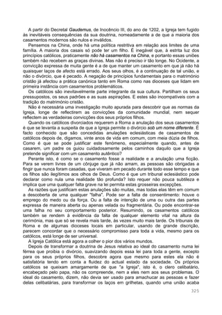325
A partir do Decretal Gaudemus, de Inocêncio III, do ano de 1202, a Igreja tem fugido
às inevitáveis consequências da sua doutrina, nomeadamente a de que a maioria dos
casamentos modernos são nulos e inválidos.
Pensemos na China, onde há uma política restritiva em relação aos limites de uma
família. A maioria dos casais só pode ter um filho. É inegável que, à estrita luz dos
princípios católicos, praticamente não há casamentos na China, e portanto essas uniões
também não recebem as graças divinas. Mas não é preciso ir tão longe. No Ocidente, a
convicção expressa de muita gente é a de que manter um casamento em que já não há
quaisquer laços de afecto está errado. Aos seus olhos, é a continuação de tal união, e
não o divórcio, que é pecado. A negação de princípios fundamentais para o matrimónio
cristão já afectou a prática canónica tanto em Roma como nas dioceses que lidam em
primeira instância com casamentos problemáticos.
Os católicos são inevitavelmente parte integrante da sua cultura. Partilham os seus
pressupostos, os seus padrões e as suas aspirações. E estes são incompatíveis com a
tradição do matrimónio cristão.
Não é necessária uma investigação muito apurada para descobrir que as normas da
Igreja, longe de reflectirem as convicções da comunidade mundial, nem sequer
reflectem as verdadeiras convicções dos seus próprios filhos.
Quando os católicos divorciados requerem a Roma a anulação dos seus casamentos
é que se levanta a suspeita de que a Igreja permite o divórcio sob um nome diferente. É
facto conhecido que são concedidas anulações eclesiásticas de casamentos de
católicos depois de, digamos, vinte anos de vida em comum, com meia dúzia de filhos.
Como é que se pode justificar este fenómeno, especialmente quando, antes de
casarem, um padre os guiou cuidadosamente pelos caminhos daquilo que a Igreja
pretende significar com um casamento autêntico?
Perante isto, é como se o casamento fosse a realidade e a anulação uma ficção.
Para se verem livres de um cônjuge que já não amam, as pessoas são obrigadas a
fingir que nunca foram casadas, que viveram em pecado durante todo esse tempo e que
os filhos são ilegítimos aos olhos de Deus. Como é que um tribunal eclesiástico pode
declarar como nula uma realidade tão profunda? Isto requer não pouca subtileza e
implica que uma qualquer falta grave na lei permita estas grosseiras excepções.
As razões que justificam estas anulações são muitas, mas todas elas têm em comum
a descoberta de uma qualquer "falha". Pode ser a falta de consentimento: houve o
emprego do medo ou da força. Ou a falta de intenção de uma ou outra das partes
expressa de maneira aberta ou apenas velada ou fragmentária. Ou pode encontrar-se
uma falha no seu comportamento posterior. Resumindo, os casamentos católicos
também se rendem à evidência da falta de qualquer elemento vital na altura da
cerimónia, mas que só se revela mais tarde, às vezes muito mais tarde. Os tribunais de
Roma e de algumas dioceses locais em particular, usando de grande discrição,
parecem concordar que o necessário compromisso para toda a vida, mesmo para os
católicos, está longe de ser universal.
A Igreja Católica está agora a colher o pior dos vários mundos.
Depois de transformar a doutrina de Jesus relativa ao ideal do casamento numa lei
férrea que proibia o divórcio, suavizando depois essa lei para toda a gente, excepto
para os seus próprios filhos, descobre agora que mesmo para estes ela não é
satisfatória tendo em conta a fluidez do actual estado da sociedade. Os próprios
católicos se queixam amargamente de que "a Igreja", isto é, o clero celibatário,
encabeçado pelo papa, não os compreende, nem a eles nem aos seus problemas. O
ideal do casamento, dizem, não devia ser usado para amachucar as pessoas e fazer
delas celibatárias, para transformar os laços em grilhetas, quando uma união acaba
 